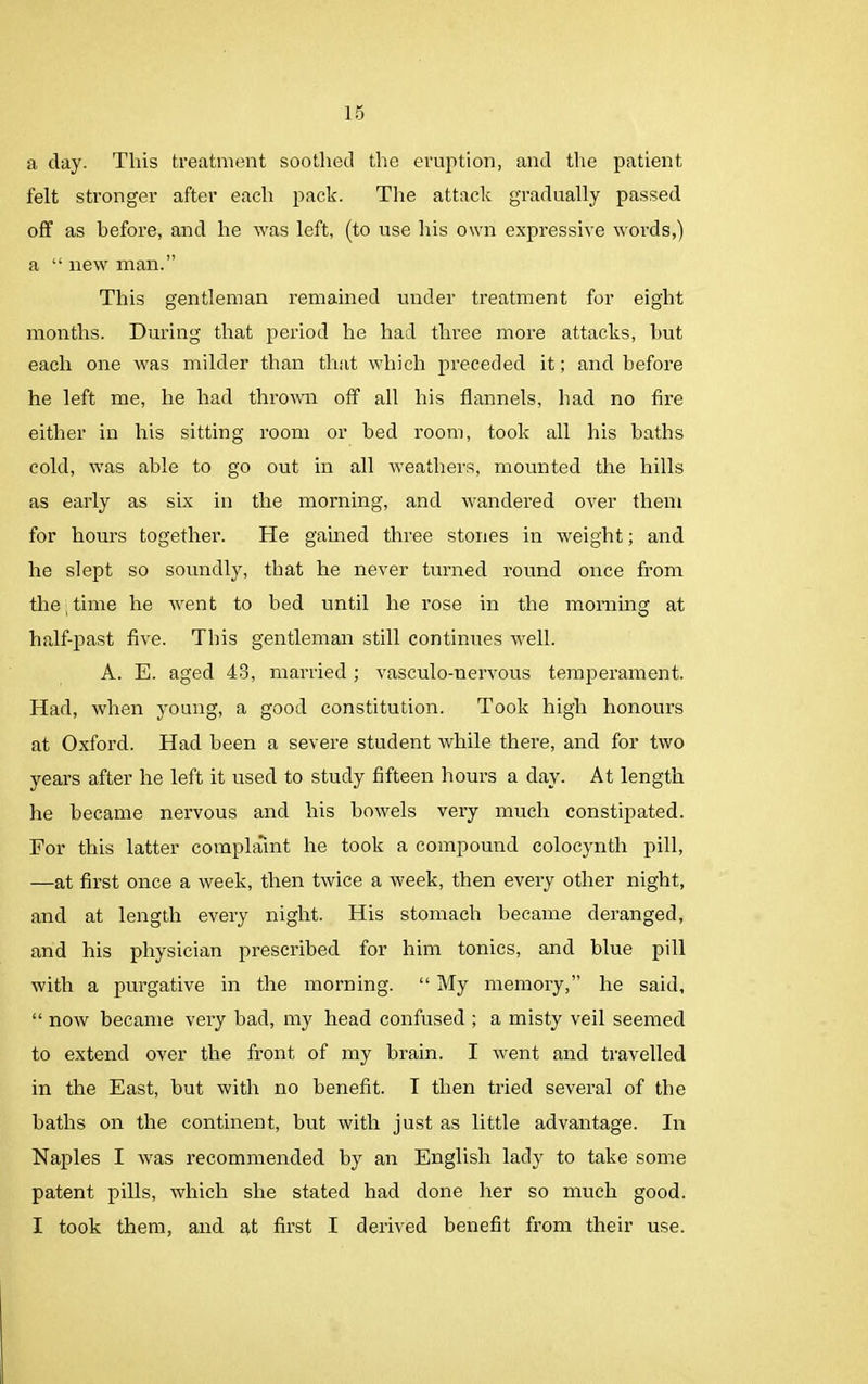 a day. This treatment soothed the eruption, and the patient felt stronger after each pack. The attack gradually passed off as before, and he was left, (to use his own expressive words,) a “ new man.” This gentleman remained under treatment for eight months. During that period he had three more attacks, but each one was milder than that which preceded it; and before he left me, he had thrown off all his flannels, had no fire either in his sitting room or bed room, took all his baths cold, was able to go out in all weathers, mounted the hills as early as six in the morning, and wandered over them for hours together. He gained three stories in weight; and he slept so soundly, that he never turned round once from the time he went to bed until he rose in the morning at half-past five. This gentleman still continues well. A. E. aged 43, married ; vasculo-nervous temperament. Had, when young, a good constitution. Took high honours at Oxford. Had been a severe student while there, and for two years after he left it used to study fifteen hours a day. At length he became nervous and his bowels very much constipated. For this latter complaint he took a compound colocynth pill, —at first once a week, then twice a week, then every other night, and at length every night. His stomach became deranged, and his physician prescribed for him tonics, and blue pill with a purgative in the morning. “ My memory,” he said, “ now became very bad, my head confused ; a misty veil seemed to extend over the front of my brain. I went and travelled in the East, but with no benefit. T then tried several of the baths on the continent, but with just as little advantage. In Naples I was recommended by an English lady to take some patent pills, which she stated had done her so much good. I took them, and at first I derived benefit from their use.