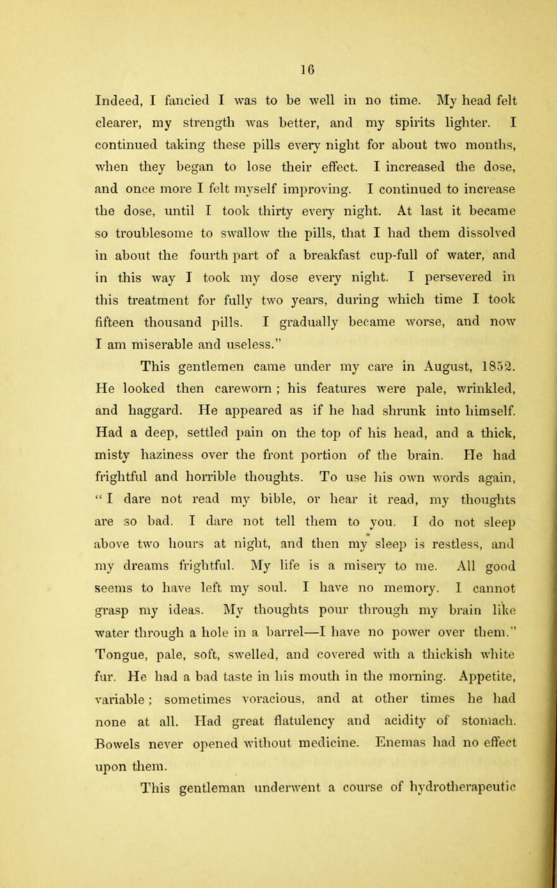 Indeed, I fancied I was to be well in no time. My head felt clearer, my strength was better, and my spirits lighter. I continued taking these pills every night for about two months, when they began to lose their effect. I increased the dose, and once more I felt myself improving. I continued to increase the dose, until I took thirty every night. At last it became so troublesome to swallow the pills, that I had them dissolved in about the fourth part of a breakfast cup-full of water, and in this way I took my dose every night. I persevered in this treatment for fully two years, during which time I took fifteen thousand pills. I gradually became worse, and now I am miserable and useless.” This gentlemen came under my cai’e in August, 1852. He looked then careworn ; his features were pale, wrinkled, and haggard. He appeared as if he had shrunk into himself. Had a deep, settled pain on the top of his head, and a thick, misty haziness over the front portion of the brain. He had frightful and horrible thoughts. To use his own words again, “ I dare not read my bible, or hear it read, my thoughts are so bad. I dare not tell them to you. I do not sleep above two hours at night, and then my sleep is restless, and my dreams frightful. My life is a misery to me. All good seems to have left my soul. I have no memory. I cannot grasp my ideas. My thoughts pour through my brain like water through a hole in a barrel—I have no power over them.” Tongue, pale, soft, swelled, and covered with a thickish white fur. He had a bad taste in his mouth in the morning. Appetite, variable; sometimes voracious, and at other times he had none at all. Had great flatulency and acidity of stomach. Bowels never opened without medicine. Enemas had no effect upon them. This gentleman underwent a course of hydrotherapeutic