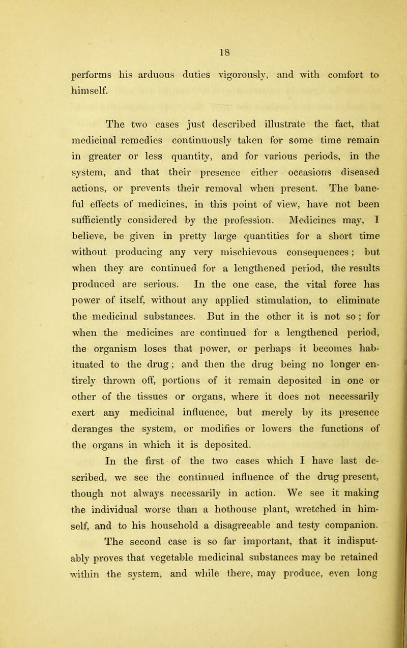performs his arduous duties vigorously, and with comfort to himself. The two cases just described illustrate the fact, that medicinal remedies continuously taken for some time remain in greater or less quantity, and for various periods, in the system, and that their presence either occasions diseased actions, or prevents their removal when present. The bane- ful effects of medicines, in this point of view, have not been sufficiently considered by the profession. Medicines may, I believe, be given in pretty large quantities for a short time without producing any very mischievous consequences; but when they are continued for a lengthened period, the results produced are serious. In the one case, the vital force has power of itself, without any applied stimulation, to eliminate the medicinal substances. But in the other it is not so ; for when the medicines are continued for a lengthened period, the organism loses that power, or perhaps it becomes hab- ituated to the drug; and then the drug being no longer en- tirely thrown off, portions of it remain deposited in one or other of the tissues or organs, where it does not necessarily exert any medicinal influence, but merely by its presence deranges the system, or modifies or lowers the functions of the organs in which it is deposited. In the first of the two cases which I have last de- scribed, we see the continued influence of the drug present, though not always necessarily in action. We see it making the individual worse than a hothouse plant, wretched in him- self, and to his household a disagreeable and testy companion. The second case is so far important, that it indisput- ably proves that vegetable medicinal substances may be retained within the system, and while there, may produce, even long