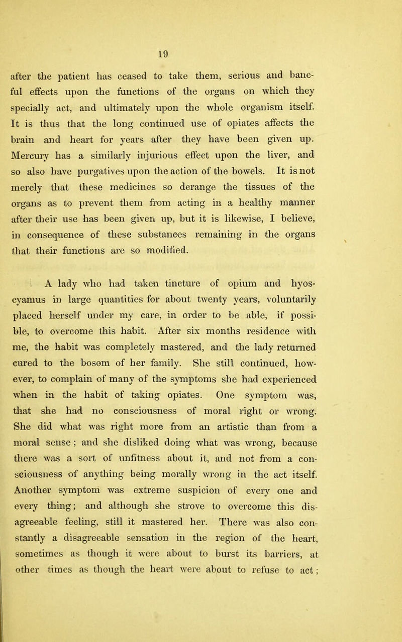 after the patient has ceased to take them, serious and bane- ful effects upon the functions of the organs on which they specially act, and ultimately upon the whole organism itself. It is thus that the long continued use of opiates affects the brain and heart for years after they have been given up. Mercury has a similarly injurious effect upon the liver, and so also have purgatives upon the action of the bowels. It is not merely that these medicines so derange the tissues of the organs as to prevent them from acting in a healthy manner after their use has been given up, but it is likewise, I believe, in consequence of these substances remaining in the organs that their functions are so modified. A lady who had taken tincture of opium and liyos- cyamus in large quantities for about twenty years, voluntarily placed herself under my care, in order to be able, if possi- ble, to overcome this habit. After six months residence with me, the habit was completely mastered, and the lady returned cured to the bosom of her family. She still continued, how- ever, to complain of many of the symptoms she had experienced when in the habit of taking opiates. One symptom was, that she had no consciousness of moral right or wrong. She did what was right more from an artistic than from a moral sense ; and she disliked doing what was wrong, because there was a sort of unfitness about it, and not from a con- sciousness of anything being morally wrong in the act itself. Another symptom was extreme suspicion of every one and every thing; and although she strove to overcome this dis- agreeable feeling, still it mastered her. There was also con- stantly a disagreeable sensation in the region of the heart, sometimes as though it were about to burst its barriers, at other times as though the heart were about to refuse to act;