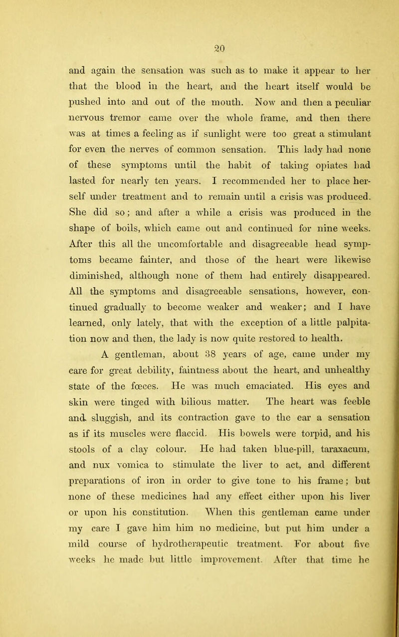 and again the sensation was such as to make it appear to her that the blood in the heart, and the heart itself would be pushed into and out of the mouth. Now and then a peculiar nervous tremor came over the whole frame, and then there was at times a feeling as if sunlight were too great a stimulant for even the nerves of common sensation. This lady had none of these symptoms until the habit of taking opiates had lasted for nearly ten years. I recommended her to place her- self under treatment and to remain until a crisis was produced. She did so; and after a while a crisis was produced in the shape of boils, which came out and continued for nine weeks. After this all the uncomfortable and disagreeable head symp- toms became fainter, and those of the heart were likewise diminished, although none of them had entirely disappeared. All the symptoms and disagreeable sensations, however, con- tinued gradually to become weaker and weaker; and I have learned, only lately, that with the exception of a little palpita- tion now and then, the lady is now quite restored to health. A gentleman, about 38 years of age, came under my care for great debility, faintness about the heart, and unhealthy state of the foeces. He was much emaciated. His eyes and skin were tinged with bilious matter. The heart was feeble and. sluggish, and its contraction gave to the ear a sensation as if its muscles were flaccid. His bowels were torpid, and his stools of a clay colour. He had taken blue-pill, taraxacum, and nux vomica to stimulate the liver to act, and different preparations of iron in order to give tone to his frame; but none of these medicines had any effect either upon his liver or upon his constitution. When this gentleman came under my care I gave him him no medicine, hut put him under a mild course of hydrotherapeutic treatment. For about five weeks he made but little improvement. After that time he