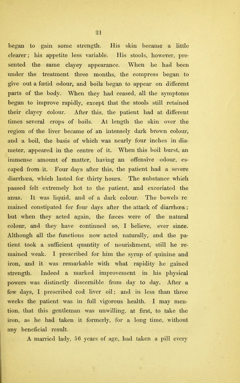 began to gain some strength. His skin became a little clearer; his appetite less variable. His stools, however, pre- sented the same clayey appearance. When he had been under the treatment three months, the compress began to give out a foetid odour, and boils began to appear on different parts of the body. When they had ceased, all the symptoms began to improve rapidly, except that the stools still retained their clayey colour. After this, the patient had at different times several crops of boils. At length the skin over the region of the liver became of an intensely dark brown colour, and a boil, the basis of which was nearly four inches in dia- meter, appeared in the centre of it. When this boil burst, an immense amount of matter, having an offensive odour, es- caped from it. Four days after this, the patient had a severe diarrhoea, which lasted for thirty hours. The substance which passed felt extremely hot to the patient, and excoriated the anus. It was liquid, and of a dark colour. The bowels re mained constipated for four days after the attack of diarrhoea ; but when they acted again, the foeces were of the natural colour, and they have continued so, I believe, ever since. Although all the functions now acted naturally, and the pa- tient took a sufficient quantity of nourishment, still he re- mained weak. I prescribed for him the syrup of quinine and iron, and it was remarkable with what rapidity he gained strength. Indeed a marked improvement in his physical powers was distinctly discernible from day to day. After a few days, I prescribed cod liver oil; and in less than three weeks the patient was in full vigorous health. I may men- tion, that this gentleman was unwilling, at first, to take the iron, as he had taken it formerly, for a long time, without any beneficial result. A married lady, 56 years of age, had taken a pill every