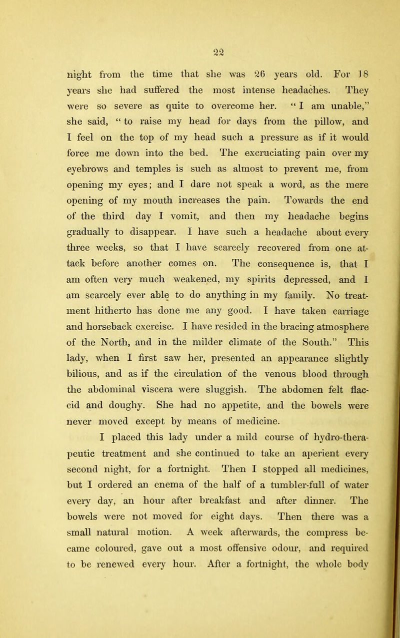 night from the time that she was 26 years old. For 18 years she had suffered the most intense headaches. They were so severe as quite to overcome her. “ I am unable,” she said, “ to raise my head for days from the pillow, and I feel on the top of my head such a pressure as if it would force me down into the bed. The excruciating pain over my eyebrows and temples is such as almost to prevent me, from opening my eyes; and I dare not speak a word, as the mere opening of my mouth increases the pain. Towards the end of the third day I vomit, and then my headache begins gradually to disappear. I have such a headache about every three weeks, so that I have scarcely recovered from one at- tack before another comes on. The consequence is, that I am often very much weakened, my spirits depressed, and I am scarcely ever able to do anything in my family. No treat- ment hitherto has done me any good. I have taken carriage and horseback exercise. I have resided in the bracing atmosphere of the North, and in the milder climate of the South.” This lady, when I first saw her, presented an appearance slightly bilious, and as if the circulation of the venous blood through the abdominal viscera were sluggish. The abdomen felt flac- cid and doughy. She had no appetite, and the bowels were never moved except by means of medicine. I placed this lady under a mild course of hydro-thera- peutic treatment and she continued to take an aperient every second night, for a fortnight. Then I stopped all medicines, but I ordered an enema of the half of a tumbler-full of water every day, an hour after breakfast and after dinner. The bowels were not moved for eight days. Then there was a small natural motion. A week afterwards, the compress be- came coloured, gave out a most offensive odour, and required to be renewed every hour. After a fortnight, the whole body