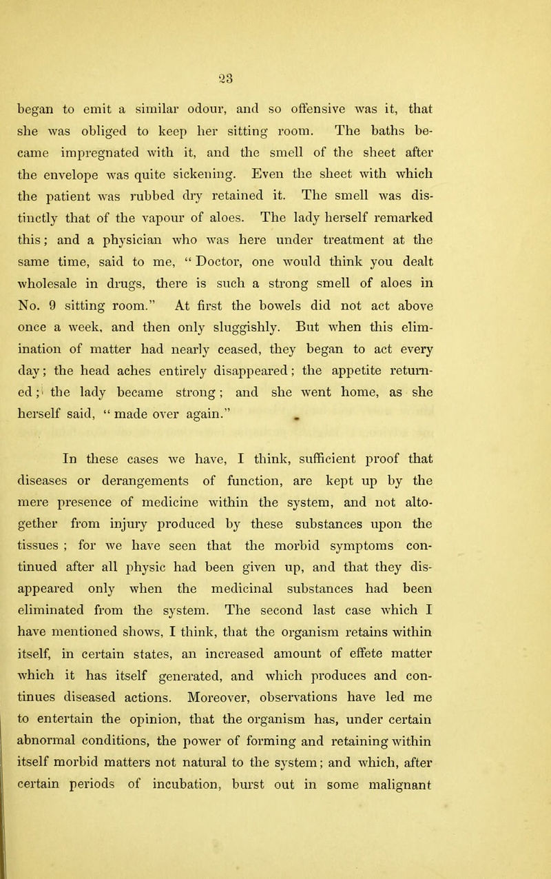 began to emit a similar odour, and so offensive was it, that she was obliged to keep her sitting room. The baths be- came impregnated with it, and the smell of the sheet after the envelope was quite sickening. Even the sheet with which the patient was rubbed dry retained it. The smell was dis- tinctly that of the vapour of aloes. The lady herself remarked this; and a physician who was here under treatment at the same time, said to me, “ Doctor, one would think you dealt wholesale in drugs, there is such a strong smell of aloes in No. 9 sitting room.” At first the bowels did not act above once a week, and then only sluggishly. But when this elim- ination of matter had nearly ceased, they began to act every day; the head aches entirely disappeared; the appetite return- ed ; i the lady became strong; and she went home, as she herself said, “ made over again.” In these cases we have, I think, sufficient proof that diseases or derangements of function, are kept up by the mere presence of medicine within the system, and not alto- gether from injury produced by these substances upon the tissues ; for we have seen that the morbid symptoms con- tinued after all physic had been given up, and that they dis- appeared only when the medicinal substances had been eliminated from the system. The second last case which I have mentioned shows, I think, that the organism retains within itself, in certain states, an increased amount of effete matter which it has itself generated, and which produces and con- tinues diseased actions. Moreover, observations have led me to entertain the opinion, that the organism has, under certain abnormal conditions, the power of forming and retaining within itself morbid matters not natural to the system; and which, after certain periods of incubation, burst out in some malignant