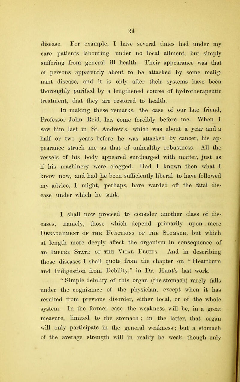 disease. For example, I have several times had under my care jmtients labouring under no local ailment, but simply suffering from general ill health. Their appearance was that of persons apparently about to be attacked by some malig- nant disease, and it is only after their systems have been thoroughly purified by a lengthened course of hydrotherapeutic treatment, that they are restored to health. In making these remarks, the case of our late friend, Professor John Reid, has come forcibly before me. When I saw him last in St. Andrew’s, which was about a year and a half or two years before he was attacked by cancer, his ap- pearance struck me as that of unhealthy robustness. All the vessels of his body appeared surcharged with matter, just as if his machinery were clogged. Had I known then what I know now, and had he been sufficiently liberal to have followed my advice, I might, perhaps, have warded off the fatal dis- ease under which he sank. I shall now proceed to consider another class of dis- eases, namely, those which depend primarily upon mere Derangement of the Functions of the Stomach, but which at length more deeply affect the organism in consequence of an Impure State of the Vital Fluids. And in describing those diseases I shall quote from the chapter on “ Heartburn and Indigestion from Debility,” in Dr. Hunt’s last work. “ Simple debility of this organ (the stomach) rarely falls under the cognizance of the physician, except when it has resulted from previous disorder, either local, or of the whole system. In the former case the weakness will he, in a great measure, limited to the stomach ; in the latter, that organ will only participate in the general weakness ; but a stomach of the average strength will in reality be weak, though only