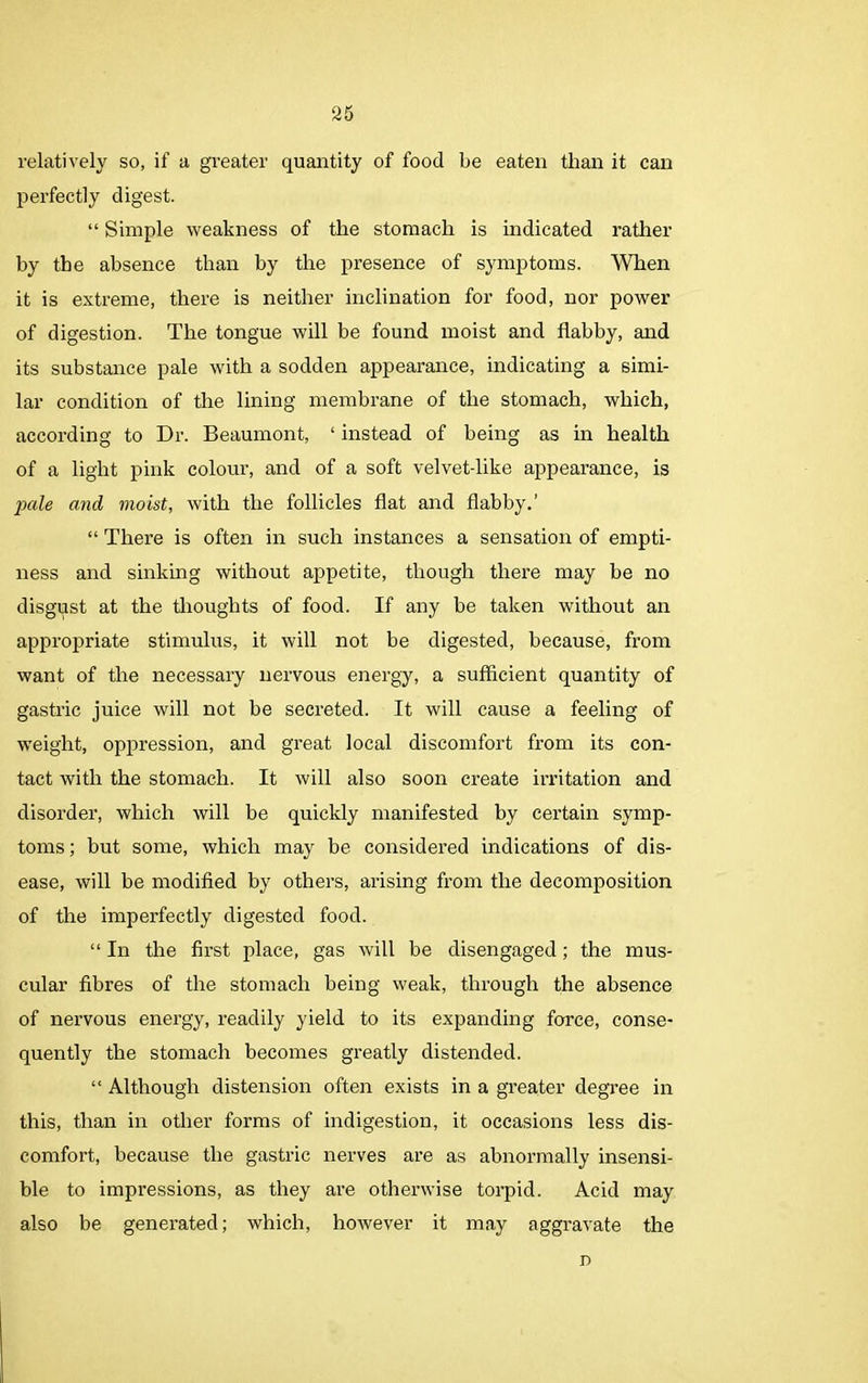 relatively so, if a greater quantity of food be eaten than it can perfectly digest. “ Simple weakness of the stomach is indicated rather by the absence than by the presence of symptoms. When it is extreme, there is neither inclination for food, nor power of digestion. The tongue will be found moist and flabby, and its substance pale with a sodden appearance, indicating a simi- lar condition of the lining membrane of the stomach, which, according to Dr. Beaumont, ‘ instead of being as in health of a light pink colour, and of a soft velvet-like appearance, is jxile and moist, with the follicles flat and flabby.’ “ There is often in such instances a sensation of empti- ness and sinking without appetite, though there may he no disgust at the thoughts of food. If any be taken without an appropriate stimulus, it will not be digested, because, from want of the necessary nervous energy, a sufficient quantity of gastric juice will not be secreted. It will cause a feeling of weight, oppression, and great local discomfort from its con- tact with the stomach. It will also soon create irritation and disorder, which will be quickly manifested by certain symp- toms ; but some, which may be considered indications of dis- ease, will be modified by others, arising from the decomposition of the imperfectly digested food. “ In the first place, gas will be disengaged; the mus- cular fibres of the stomach being weak, through the absence of nervous energy, readily yield to its expanding force, conse- quently the stomach becomes greatly distended. “ Although distension often exists in a greater degree in this, than in other forms of indigestion, it occasions less dis- comfort, because the gastric nerves are as abnormally insensi- ble to impressions, as they are otherwise torpid. Acid may also be generated; which, however it may aggravate the n