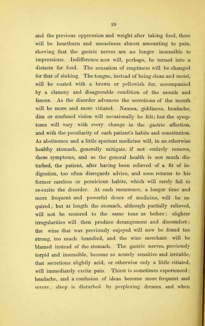 and the previous oppression and weight after taking food, there will be heartburn and uneasiness almost amounting to pain, showing that the gastric nerves are no longer insensible to impressions. Indifference now will, perhaps, be turned into a distaste for food. The sensation of emptiness will be changed for that of sinking. The tongue, instead of being clean and moist, will be coated with a brown or yellowish fur, accompanied by a clammy and disagreeable condition of the mouth and fauces. As the disorder advances the secretions of the mouth will be more and more vitiated. Nausea, giddiness, headache, dim or confused vision will occasionally be felt; but the symp- toms will vary with every change in the gastric affection, and with the peculiarity of each patient’s habits and constitution. As abstinence and a little aperient medicine will, in an otherwise healthy stomach, generally mitigate, if not entirely remove, these symptoms, and as the general health is not much dis- turbed, the patient, after having been relieved of a fit of in- digestion, too often disregards advice, and soon returns to his former careless or pernicious habits, which will rarely fail to re-excite the disorder. At each recurrence, a longer time and more frequent and powerful doses of medicine, will be re- quired ; but at length the stomach, although partially relieved, will not be restored to the same tone as before; slighter irregularities will then produce derangement and discomfort; the wine that was previously enjoyed will now be found too strong, too much brandied, and the wine merchant will be blamed instead of the stomach. The gastric nerves, previously torpid and insensible, become so acutely sensitive and irritable, that secretions slightly acid, or otherwise only a little vitiated, will immediately excite pain. Thirst is sometimes experienced; headache, and a confusion of ideas become more frequent and severe; sleep is disturbed by perplexing dreams, and when