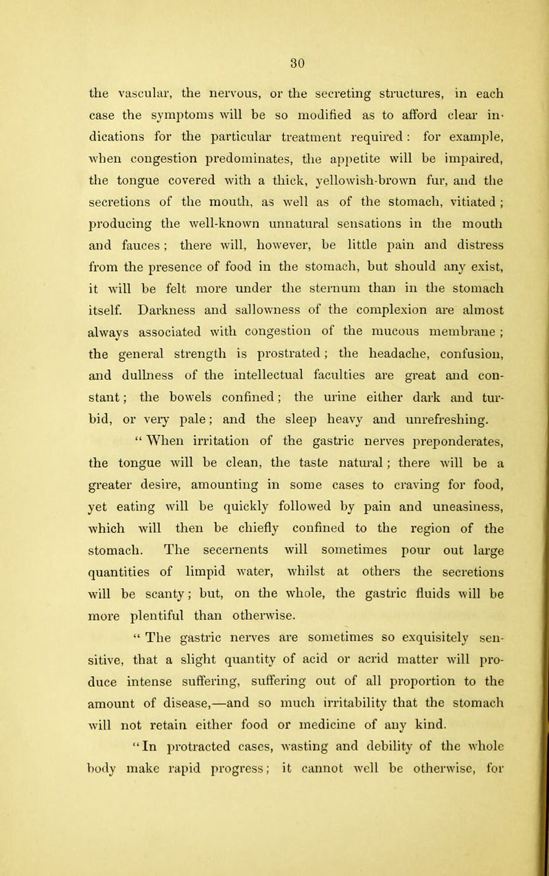 the vascular, the nervous, or the secreting structures, in each case the symptoms will be so modified as to afford clear in- dications for the particular treatment required: for example, when congestion predominates, the appetite will be impaired, the tongue covered with a thick, yellowish-brown fur, and the secretions of the mouth, as well as of the stomach, vitiated ; producing the well-known unnatural sensations in the mouth and fauces; there will, however, be little pain and distress from the presence of food in the stomach, but should any exist, it will be felt more under the sternum than in the stomach itself. Darkness and sallowness of the complexion are almost always associated with congestion of the mucous membrane ; the general strength is prostrated; the headache, confusion, and dullness of the intellectual faculties are great and con- stant ; the bowels confined; the urine either dark and tur- bid, or very pale; and the sleep heavy and unrefreshing. “ When irritation of the gastric nerves preponderates, the tongue will be clean, the taste natural; there will be a greater desire, amounting in some cases to craving for food, yet eating will be quickly followed by pain and uneasiness, which will then be chiefly confined to the region of the stomach. The secernents will sometimes pour out large quantities of limpid water, whilst at others the secretions will be scanty; but, on the whole, the gastric fluids will be more plentiful than otherwise. “ The gastric nerves are sometimes so exquisitely sen- sitive, that a slight quantity of acid or acrid matter will pro- duce intense suffering, suffering out of all proportion to the amount of disease,—and so much irritability that the stomach will not retain either food or medicine of any kind. “In protracted cases, wasting and debility of the whole body make rapid progress; it cannot well be otherwise, for
