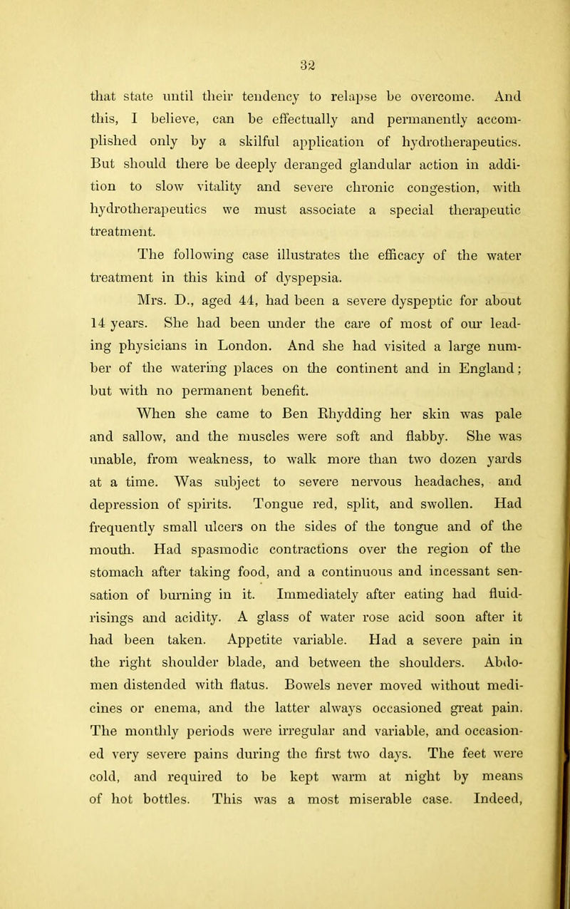 that state until their tendency to relapse he overcome. And this, I believe, can be effectually and permanently accom- plished only by a skilful application of hydrotherapeutics. But should there be deeply deranged glandular action in addi- tion to slow vitality and severe chronic congestion, with hydrotherapeutics we must associate a special therapeutic treatment. The following case illustrates the efficacy of the water treatment in this kind of dyspepsia. Mrs. D., aged 44, had been a severe dyspeptic for about 14 years. She had been under the care of most of our lead- ing physicians in London. And she had visited a large num- ber of the watering places on the continent and in England; hut with no permanent benefit. When she came to Ben Rhydding her skin was pale and sallow, and the muscles were soft and flabby. She was unable, from weakness, to walk more than two dozen yards at a time. Was subject to severe nervous headaches, and depression of spirits. Tongue red, split, and swollen. Had frequently small ulcers on the sides of the tongue and of the mouth. Had spasmodic contractions over the region of the stomach after taking food, and a continuous and incessant sen- sation of burning in it. Immediately after eating had fluid- risings and acidity. A glass of water rose acid soon after it had been taken. Appetite variable. Had a severe pain in the right shoulder blade, and between the shoulders. Abdo- men distended with flatus. Bowels never moved without medi- cines or enema, and the latter always occasioned great pain. The monthly periods were irregular and variable, and occasion- ed very severe pains during the first two days. The feet were cold, and required to be kept warm at night by means of hot bottles. This was a most miserable case. Indeed,