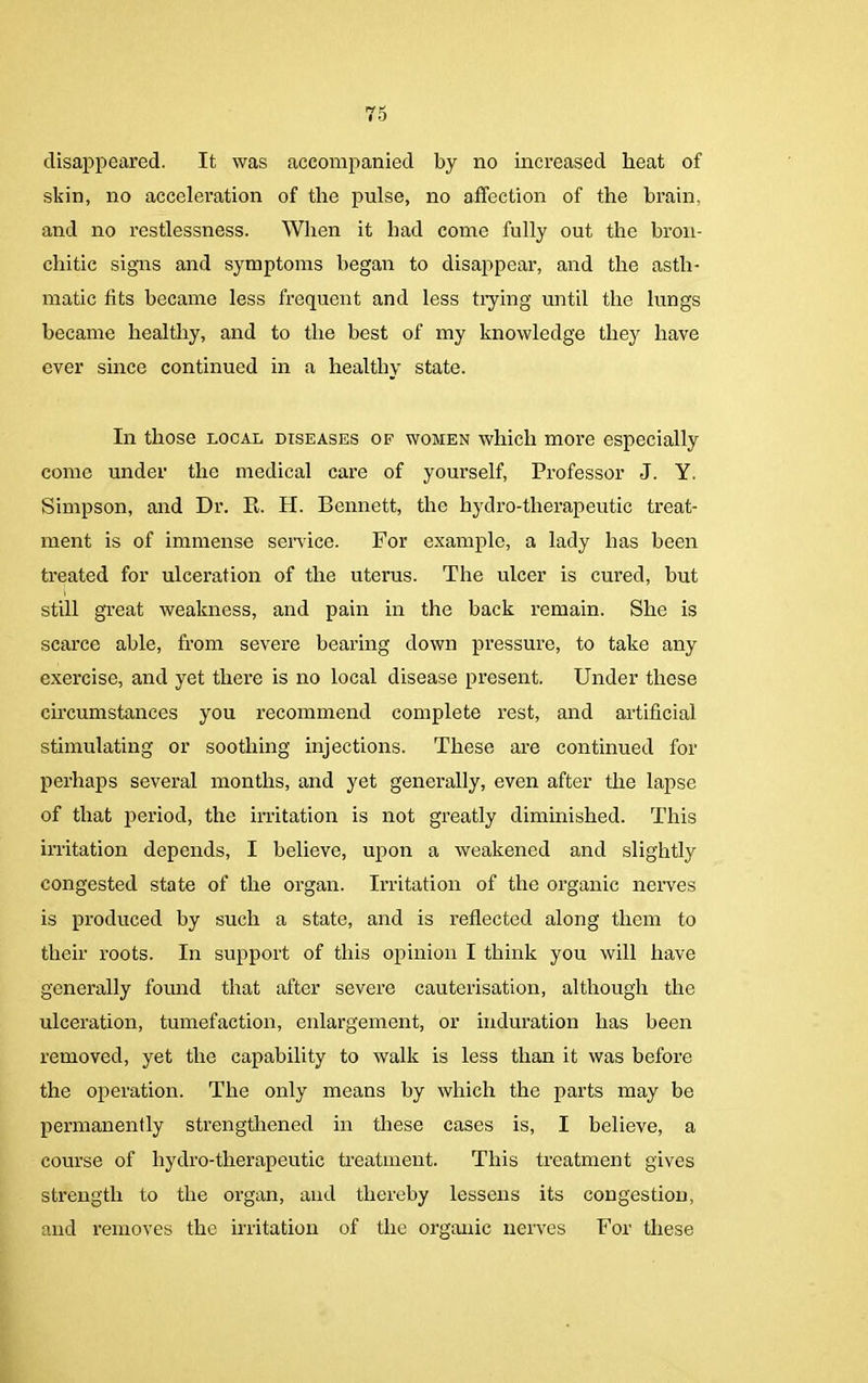 disappeared. It was accompanied by no increased heat of skin, no acceleration of the pulse, no affection of the brain, and no restlessness. When it had come fully out the bron- chitic signs and symptoms began to disappear, and the asth- matic tits became less frequent and less trying until the lungs became healthy, and to the best of my knowledge they have ever since continued in a healthy state. In those local diseases of women which more especially come under the medical care of yourself, Professor J. Y. Simpson, and Dr. R. H. Bennett, the hydro-therapeutic treat- ment is of immense service. For example, a lady has been treated for ulceration of the uterus. The ulcer is cured, but still great weakness, and pain in the back remain. She is scarce able, from severe bearing down pressure, to take any exercise, and yet there is no local disease present. Under these circumstances you recommend complete rest, and artificial stimulating or soothing injections. These are continued for perhaps several months, and yet generally, even after the lapse of that period, the irritation is not greatly diminished. This irritation depends, I believe, upon a weakened and slightly congested state of the organ. Irritation of the organic nerves is produced by such a state, and is reflected along them to their roots. In support of this opinion I think you will have generally found that after severe cauterisation, although the ulceration, tumefaction, enlargement, or induration has been removed, yet the capability to walk is less than it was before the operation. The only means by which the parts may be permanently strengthened in these cases is, I believe, a course of liydro-tlierapeutic treatment. This treatment gives strength to the organ, and thereby lessens its congestion, and removes the irritation of the organic nerves For these