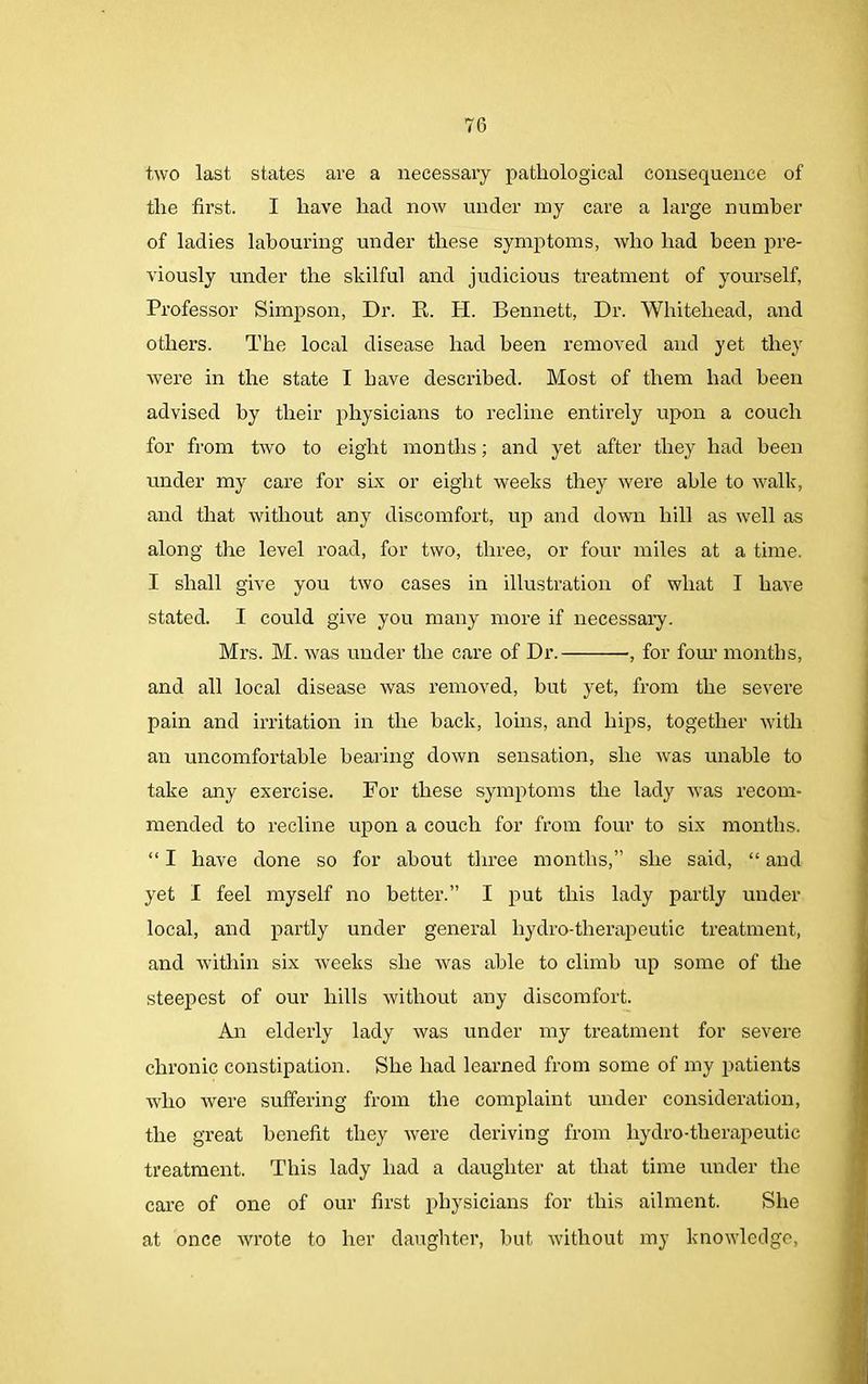 two last states are a necessary pathological consequence of the first. I have had now under my care a large number of ladies labouring under these symptoms, who had been pre- viously under the skilful and judicious treatment of yourself, Professor Simpson, Dr. R. H. Bennett, Dr. Whitehead, and others. The local disease had been removed and yet they were in the state I have described. Most of them had been advised by their physicians to recline entirely upon a couch for from two to eight months; and yet after they had been under my care for six or eight weeks they were able to walk, and that without any discomfort, up and down hill as well as along the level road, for two, three, or four miles at a time. I shall give you two cases in illustration of what I have stated. I could give you many more if necessary. Mrs. M. was under the care of Dr. , for four months, and all local disease was removed, but yet, from the severe pain and irritation in the back, loins, and hips, together with an uncomfortable bearing down sensation, she was unable to take any exercise. For these symptoms the lady was recom- mended to recline upon a couch for from four to six months. “ I have done so for about three months,” she said, “ and yet I feel myself no better.” I put this lady partly under local, and partly under general hydro-therapeutic treatment, and within six weeks she was able to climb up some of the steepest of our hills without any discomfort. An elderly lady was under my treatment for severe chronic constipation. She had learned from some of my patients who were suffering from the complaint under consideration, the great benefit they -were deriving from liydro-therapeutic treatment. This lady had a daughter at that time under the care of one of our first physicians for this ailment. She at once wrote to her daughter, but without my knowledge,