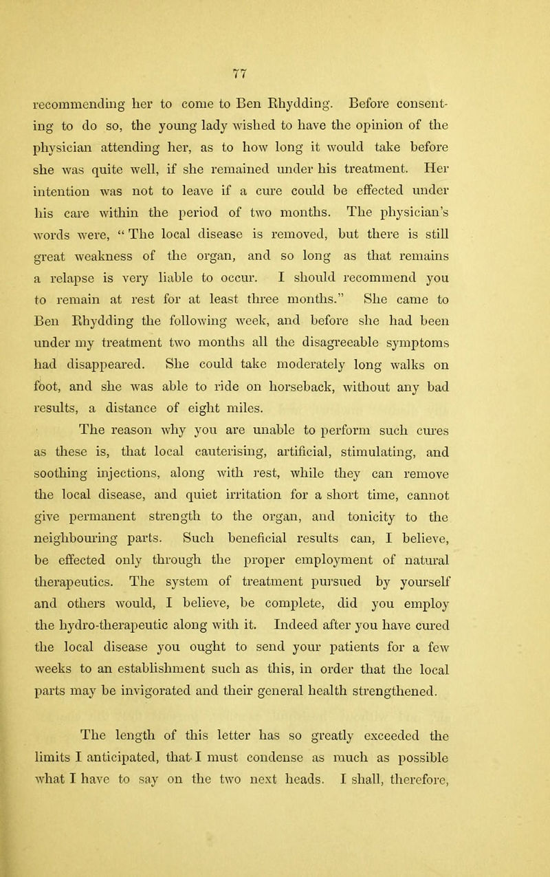 recommending her to come to Ben Bhydding. Before consent- ing to do so, the young lady wished to have the opinion of the physician attending her, as to how long it would take before she was quite well, if she remained under his treatment. Her intention was not to leave if a cure could be effected under his care within the period of two months. The physician’s words were, “ The local disease is removed, but there is still great weakness of the organ, and so long as that remains a relapse is very liable to occur. I should recommend you to remain at rest for at least three months.” She came to Ben Bhydding the following week, and before she had been under my treatment two months all the disagreeable symptoms had disappeared. She could take moderately long walks on foot, and she was able to ride on horseback, without any bad results, a distance of eight miles. The reason why you are unable to perform such cures as these is, that local cauterising, artificial, stimulating, and soothing injections, along with rest, while they can remove the local disease, and quiet irritation for a short time, cannot give permanent strength to the organ, and tonicity to the neighbouring parts. Such beneficial results can, I believe, be effected only through the proper employment of natural therapeutics. The system of treatment pursued by yourself and others would, I believe, be complete, did you employ the hydro-therapeutic along with it. Indeed after you have cured the local disease you ought to send your patients for a few weeks to an establishment such as this, in order that the local parts may he invigorated and their general health strengthened. The length of this letter has so greatly exceeded the limits I anticipated, that I must condense as much as possible what I have to say on the two next heads. I shall, therefore,