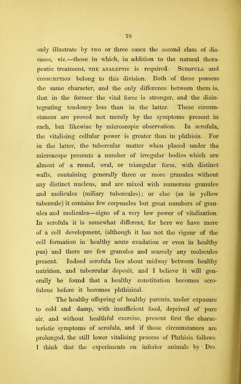only illustrate by two or three cases the second class of dis- eases, viz.—those in which, in addition to the natural thera- peutic treatment, the analeptic is required. Scrofula and consumption belong to this division. Both of these possess the same character, and the only difference between them is, that in the former the vital force is stronger, and the disin- tegrating tendency less than in the latter. These circum- stances are proved not merely by the symptoms present in each, but likewise by microscopic observation. In scrofula, the vitalising cellular power is greater than in phthisis. For in the latter, the tubercular matter when placed under the microscope presents a number of irregular bodies which are almost of a round, oval, or triangular form, with distinct walls, containing generally three or more granules without any distinct nucleus, and are mixed with numerous granules and molicules (miliary tubercules); or else (as in yellow tubercule) it contains few corpuscles but great numbers of gran- ules and molicules—signs of a very low power of vitalisation. In scrofula it is somewhat different, for here we have more of a cell development, (although it has not the vigour of the cell formation in healthy acute exudation or even in healthy pus) and there are few granules and scarcely any molecules present. Indeed scrofula lies about midway between healthy nutrition, and tubercular deposit, and I believe it will gen- erally be found that a healthy constitution becomes scro- fulous before it becomes phthisical. The healthy offspring of healthy parents, under exposure to cold and damp, with insufficient food, deprived of pure air, and without healthful exercise, present first the charac- teristic symptoms of scrofula, and if those circumstances are prolonged, the still lower vitalising process of Phthisis follows. I think that the experiments on inferior animals by Drs.