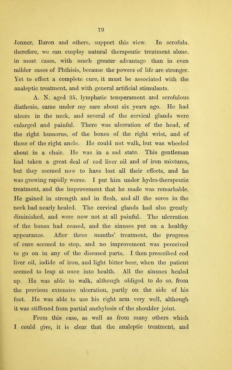 Jenner, Baron and others, support this view. In scrofula, therefore, we can employ natural therapeutic treatment alone, in most cases, with much greater advantage than in even milder cases of Phthisis, because the powers of life are stronger. Yet to effect a complete cure, it must be associated with the analeptic treatment, and with general artificial stimulants. A. N. aged 25, lymphatic temperament and scrofulous diathesis, came under my care about six years ago. He had ulcers in the neck, and several of the cervical glands were enlarged and painful. There was ulceration of the head, of the right humorus, of the bones of the right wrist, and of those of the right ancle. He could not walk, but was wheeled about in a chair, He was in a sad state. This gentleman had taken a great deal of cod liver oil and of iron mixtures, hut they seemed now to have lost all their effects, and he was growing rapidly worse. I put him under hydro-therapeutic treatment, and the improvement that he made was remarkable. He gained in strength and in flesh, and all the sores in the neck had nearly healed. The cervical glands had also greatly diminished, and were now not at all painful. The ulceration of the bones had ceased, and the sinuses put on a healthy appearance. After three months’ treatment, the progress of cure seemed to stop, and no improvement was perceived to go on in any of the diseased parts. I then prescribed cod liver oil, iodide of iron, and light bitter beer, when the patient seemed to leap at once into health. All the sinuses healed up. He was able to walk, although obliged to do so, from the previous extensive ulceration, partly on the side of his foot. He was able to use his right arm very well, although it was stiffened from partial anchylosis of the shoulder joint. From this case, as well as from many others which I could give, it is clear that the analeptic treatment, and