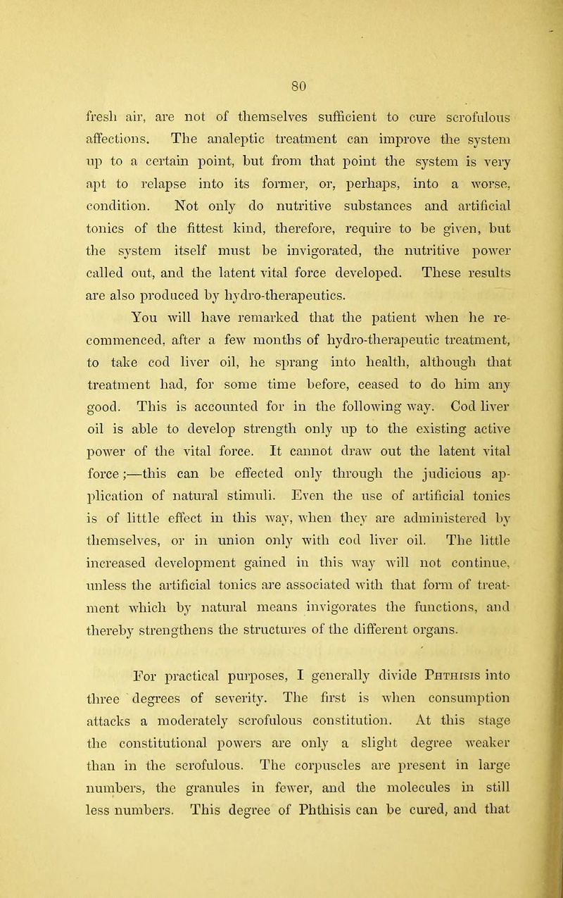 fresli air, are not of themselves sufficient to cure scrofulous affections. The analeptic treatment can improve the system up to a certain point, but from that point the system is very apt to relapse into its former, or, perhaps, into a worse, condition. Not only do nutritive substances and artificial tonics of the fittest kind, therefore, require to be given, but the system itself must be invigorated, the nutritive power called out, and the latent vital force developed. These results are also produced by hydro-therapeutics. You will have remarked that the patient when he re- commenced, after a few months of hydro-therapeutic treatment, to take cod liver oil, he sprang into health, although that treatment had, for some time before, ceased to do him any good. This is accounted for in the following way. Cod liver oil is able to develop strength only up to the existing active power of the vital force. It cannot draw out the latent vital force;—this can be effected only through the judicious ap- plication of natural stimuli. Even the use of artificial tonics is of little effect in this way, when they are administered by themselves, or in union only with cod liver oil. The little increased development gained in this way will not continue, unless the artificial tonics are associated with that form of treat- ment which by natural means invigorates the functions, and thereby strengthens the structures of the different organs. For practical purposes, I generally divide TnTHrsis into three degrees of severity. The first is when consumption attacks a moderately scrofulous constitution. At this stage the constitutional powers are only a slight degree weaker than in the scrofulous. The corpuscles are present in large numbers, the granules in fewer, and the molecules in still less numbers. This degree of Phthisis can be cured, and that