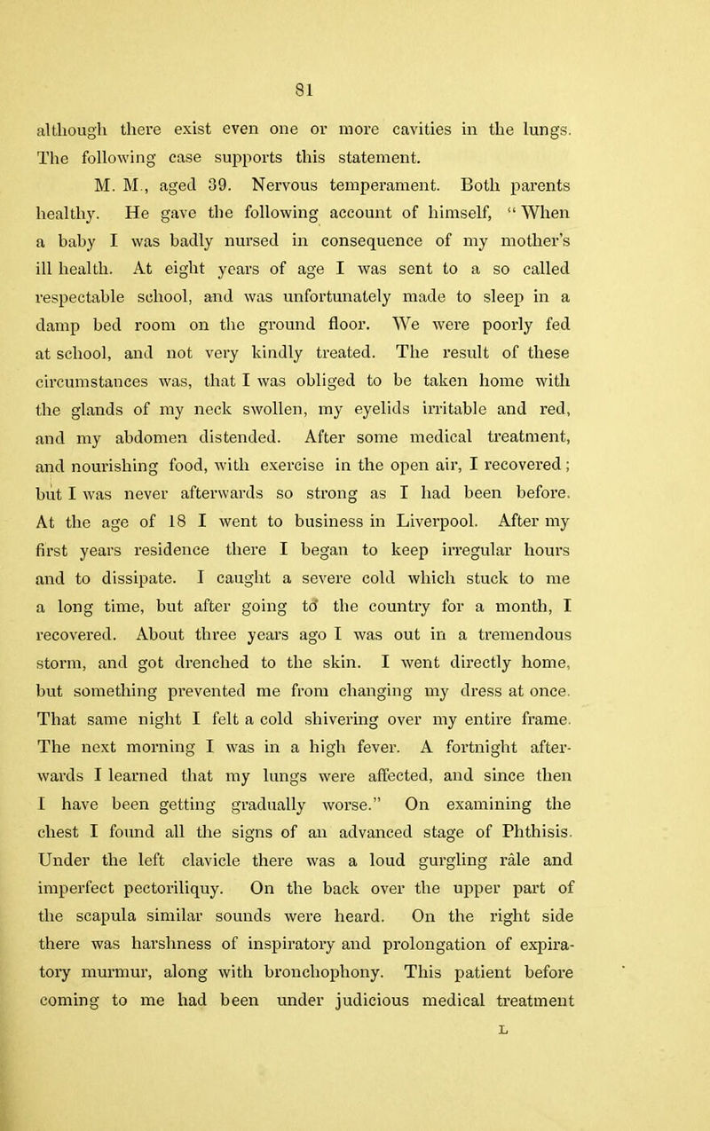 although there exist even one or more cavities in the lungs. The following case supports this statement. M. M., aged 39. Nervous temperament. Both parents healthy. He gave the following account of himself, “ When a baby I was badly nursed in consequence of my mother’s ill health. At eight years of age I was sent to a so called respectable school, and was unfortunately made to sleep in a damp bed room on the ground floor. We were poorly fed at school, and not very kindly treated. The result of these circumstances was, that I was obliged to be taken home with the glands of my neck swollen, my eyelids irritable and red, and my abdomen distended. After some medical treatment, and nourishing food, with exercise in the open air, I recovered ; but I was never afterwards so strong as I had been before. At the age of 18 I went to business in Liverpool. After my first years residence there I began to keep irregular hours and to dissipate. I caught a severe cold which stuck to me a long time, but after going to' the country for a month, I recovered. About three years ago I was out in a tremendous storm, and got drenched to the skin. I went directly home, but something prevented me from changing my dress at once. That same night I felt a cold shivering over my entire frame. The next morning I was in a high fever. A fortnight after- wards I learned that my lungs were affected, and since then I have been getting gradually worse.” On examining the chest I found all the signs of an advanced stage of Phthisis. Under the left clavicle there was a loud gurgling rale and imperfect pectoriliquy. On the back over the upper part of the scapula similar sounds were heard. On the right side there was harshness of inspiratory and prolongation of expira- tory murmur, along with bronchophony. This patient before coming to me had been under judicious medical treatment L