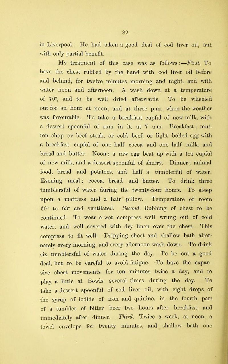 8-2 in Liverpool. He had taken a good deal of cod liver oil, but with only partial benefit. My treatment of this case was as follows :—First. To have the chest rubbed by the hand with cod liver oil before and behind, for twelve minutes morning and night, and with water noon and afternoon. A wash down at a temperature of 70°, and to be well dried afterwards. To be wheeled out for an hour at noon, and at three p.m., when the weather was favourable. To take a breakfast cupful of new milk, with a dessert spoonful of mm in it, at 7 a.m. Breakfast; mut- ton chop or beef steak, or cold beef, or light boiled egg with a breakfast cupful of one half cocoa and one half milk, and bread and butter. Noon; a raw egg beat up with a tea cupful of new milk, and a dessert spoonful of sherry. Dinner; animal food, bread and potatoes, and half a tumblerful of water. Evening meal; cocoa, bread and butter. To drink three tumblersful of water during the twenty-four hours. To sleep upon a mattress and a hair pillow. Temperature of room 00° to G3° and ventilated. Second. Rubbing of chest to be continued. To wear a wet compress well wrung out of cold water, and well covered with dry linen over the chest. This compress to fit well. Dripping sheet and shallow bath alter- nately every morning, and every afternoon wash down. To drink six tumblersful of water during the day. To be out a good deal, but to be careful to avoid fatigue. To have the expan- sive chest movements for ten minutes twice a day, and to play a little at Bowls several times during the day. To take a dessert spoonful of cod liver oil, with eight drops of the syrup of iodide of iron and quinine, in the fourth part of a tumbler of bitter beer two hours after breakfast, and immediately after dinner. Third. Twice a week, at noon, a towel envelope for twenty minutes, and shallow bath one