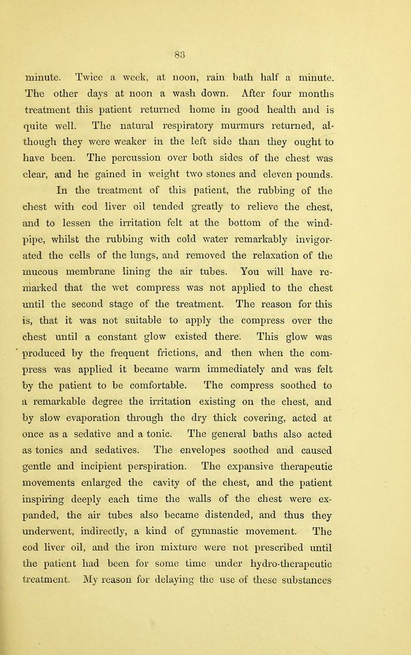 minute. Twice a week, at noon, rain bath half a minute. The other days at noon a wash down. After four months treatment this patient returned home in good health and is quite well. The natural respiratory murmurs returned, al- though they were weaker in the left side than they ought to have been. The percussion over both sides of the chest was clear, and he gained in weight two stones and eleven pounds. In the treatment of this patient, the rubbing of the chest with cod liver oil tended greatly to relieve the chest, and to lessen the irritation felt at the bottom of the wind- pipe, whilst the rubbing with cold water remarkably invigor- ated the cells of the lungs, and removed the relaxation of the mucous membrane lining the air tubes. You will have re- marked that the wet compress was not applied to the chest until the second stage of the treatment. The reason for this is, that it was not suitable to apply the compress over the chest until a constant glow existed there. This glow was produced by the frequent frictions, and then when the com- press was applied it became warm immediately and was felt by the patient to be comfortable. The compress soothed to a remarkable degree the irritation existing on the chest, and by slow evaporation through the dry thick covering, acted at once as a sedative and a tonic. The general baths also acted as tonics and sedatives. The envelopes soothed and caused gentle and incipient perspiration. The expansive therapeutic movements enlarged the cavity of the chest, and the patient inspiring deeply each time the walls of the chest were ex- panded, the air tubes also became distended, and thus they underwent, indirectly, a kind of gymnastic movement. The cod liver oil, and the iron mixture were not prescribed until the patient had been for some time under hydro-tlierapeutic treatment. My reason for delaying the use of these substances