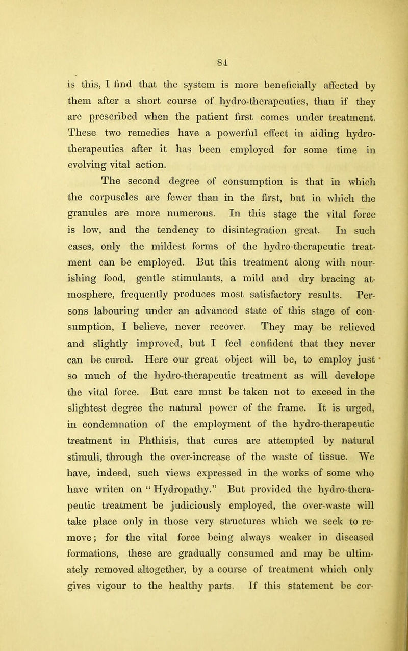 is this, I hud that the system is more beneficially affected by them after a short course of hydro-therapeutics, than if they are prescribed when the patient first comes under treatment. These two remedies have a powerful effect in aiding hydro- therapeutics after it has been employed for some time in evolving vital action. The second degree of consumption is that in which the corpuscles are fewer than in the first, but in which the granules are more numerous. In this stage the vital force is low, and the tendency to disintegration great. In such cases, only the mildest forms of the hydro-therapeutic treat- ment can be employed. But this treatment along with nour- ishing food, gentle stimulants, a mild and dry bracing at- mosphere, frequently produces most satisfactory results. Per- sons labouring under an advanced state of this stage of con- sumption, I believe, never recover. They may be relieved and slightly improved, but I feel confident that they never can be cured. Here our great object will be, to employ just so much of the liydro-therapeutic treatment as will develope the vital force. But care must be taken not to exceed in the slightest degree the natural power of the frame. It is urged, in condemnation of the employment of the hydro-therapeutic treatment in Phthisis, that cures are attempted by natural stimuli, through the over-increase of the waste of tissue. We have, indeed, such views expressed in the works of some who have writen on “ Hydropathy.” But provided the hydro-thera- peutic treatment be judiciously employed, the over-waste will take place only in those very structures which we seek to re- move ; for the vital force being always weaker in diseased formations, these are gradually consumed and may be ultim- ately removed altogether, by a course of treatment which only- gives vigour to the healthy parts. If this statement be cor-