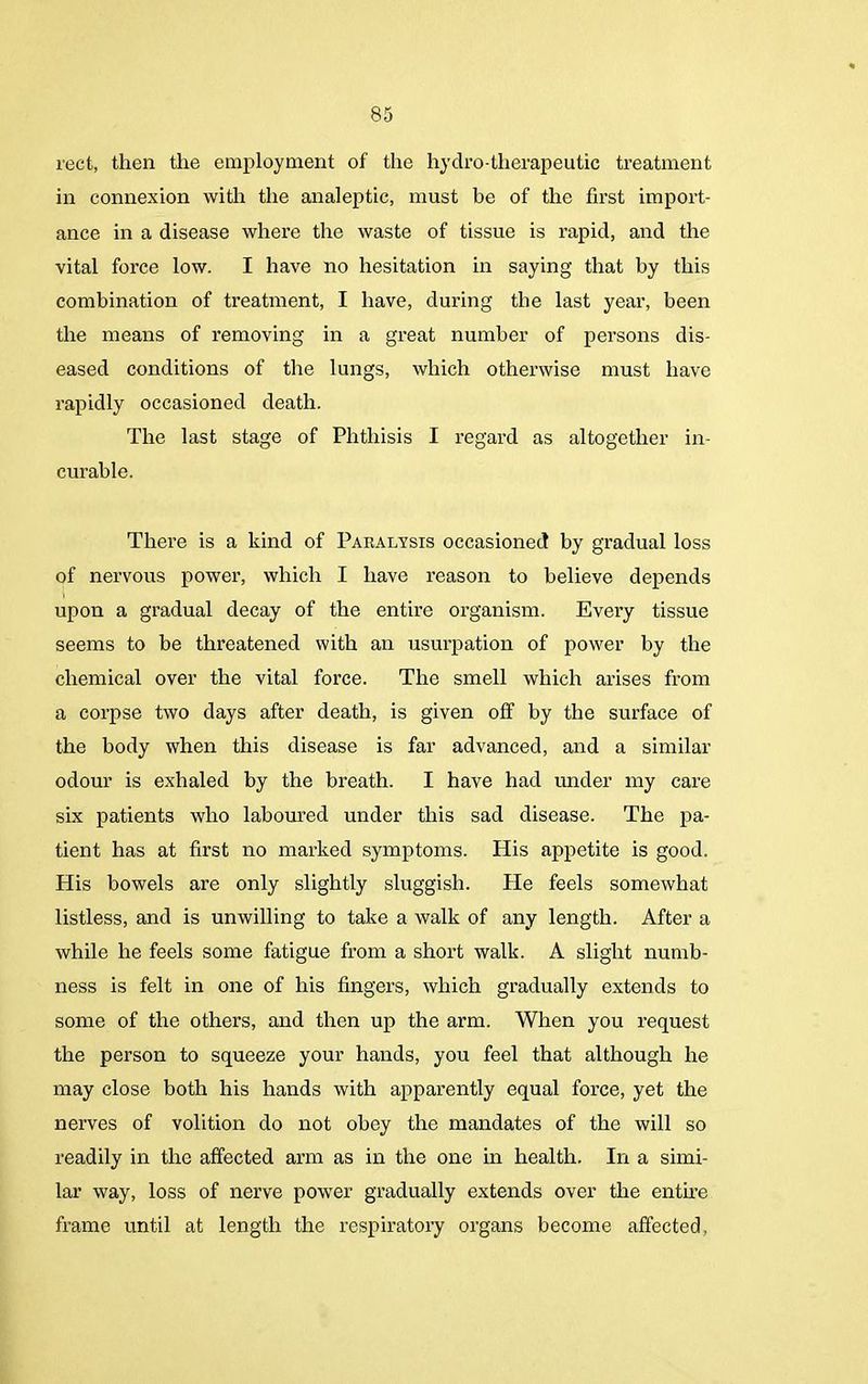 rect, then the employment of the hydro-therapeutic treatment in connexion with the analeptic, must be of the first import- ance in a disease where the waste of tissue is rapid, and the vital force low. I have no hesitation in saying that by this combination of treatment, I have, during the last year, been the means of removing in a great number of persons dis- eased conditions of the lungs, which otherwise must have rapidly occasioned death. The last stage of Phthisis I regard as altogether in- curable. There is a kind of Paralysis occasioned by gradual loss of nervous power, which I have reason to believe depends upon a gradual decay of the entire organism. Every tissue seems to be threatened with an usurpation of power by the chemical over the vital force. The smell which arises from a corpse two days after death, is given off by the surface of the body when this disease is far advanced, and a similar odour is exhaled by the breath. I have had under my care six patients who laboured under this sad disease. The pa- tient has at first no marked symptoms. His appetite is good. His bowels are only slightly sluggish. He feels somewhat listless, and is unwilling to take a walk of any length. After a while he feels some fatigue from a short walk. A slight numb- ness is felt in one of his fingers, which gradually extends to some of the others, and then up the arm. When you request the person to squeeze your hands, you feel that although he may close both his hands with apparently equal force, yet the nerves of volition do not obey the mandates of the will so readily in the affected arm as in the one in health. In a simi- lar way, loss of nerve power gradually extends over the entire frame until at length the respiratory organs become affected,