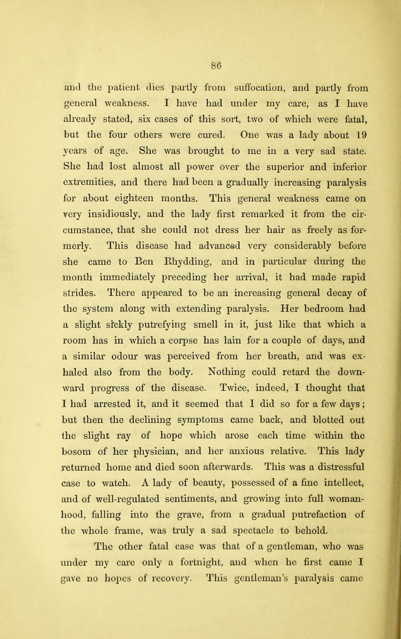 and the patient dies partly from suffocation, and partly from general weakness. I have had under my care, as I have already stated, six cases of this sort, two of which were fatal, but the four others were cured. One was a lady about 19 years of age. She was brought to me in a very sad state. She had lost almost all power over the superior and inferior extremities, and there had been a gradually increasing paralysis for about eighteen months. This general weakness came on very insidiously, and the lady first remarked it from the cir- cumstance, that she could not dress her hair as freely as for- merly. This disease had advanced very considerably before she came to Ben Rhydding, and in particular during the month immediately preceding her arrival, it had made rapid strides. There appeared to be an increasing general decay of the system along with extending paralysis. Her bedroom had a slight sickly putrefying smell in it, just like that which a room has in which a corpse has lain for a couple of days, and a similar odour was perceived from her breath, and was ex- haled also from the body. Nothing could retard the down- ward progress of the disease. Twice, indeed, I thought that I had arrested it, and it seemed that I did so for a few days; but then the declining symptoms came back, and blotted out the slight ray of hope which arose each time within the bosom of her physician, and her anxious relative. This lady returned home and died soon afterwards. This was a distressful case to watch. A lady of beauty, possessed of a fine intellect, and of well-regulated sentiments, and growing into full woman- hood, falling into the grave, from a gradual putrefaction of the whole frame, was truly a sad spectacle to behold. The other fatal case was that of a gentleman, who was under my care only a fortnight, and when he first came I gave no hopes of recovery. This gentleman’s paralysis came