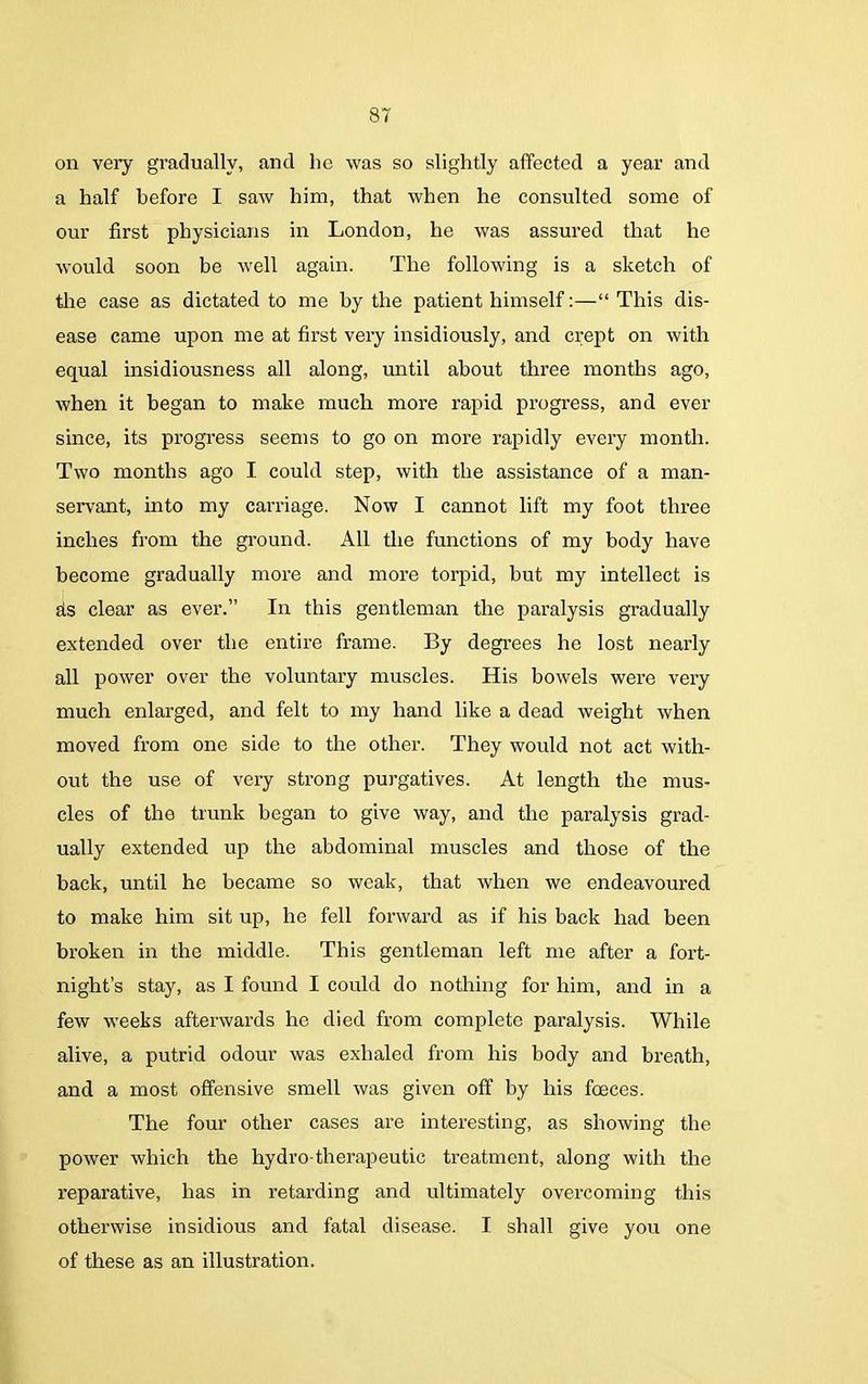 on very gradually, and lie was so slightly affected a year and a half before I saw him, that when he consulted some of our first physicians in London, he was assured that he would soon be well again. The following is a sketch of the case as dictated to me by the patient himself:—“ This dis- ease came upon me at first very insidiously, and crept on with equal insidiousness all along, until about three months ago, when it began to make much more rapid progress, and ever since, its progress seems to go on more rapidly every month. Two months ago I could step, with the assistance of a man- servant, into my carriage. Now I cannot lift my foot three inches from the ground. All the functions of my body have become gradually more and more torpid, but my intellect is ds clear as ever.” In this gentleman the paralysis gradually extended over the entire frame. By degrees he lost nearly all power over the voluntary muscles. His bowels were very much enlarged, and felt to my hand like a dead weight when moved from one side to the other. They would not act with- out the use of very strong purgatives. At length the mus- cles of the trunk began to give way, and the paralysis grad- ually extended up the abdominal muscles and those of the back, until he became so weak, that when we endeavoured to make him sit up, he fell forward as if his back had been broken in the middle. This gentleman left me after a fort- night’s stay, as I found I could do nothing for him, and in a few weeks afterwards he died from complete paralysis. While alive, a putrid odour was exhaled from his body and breath, and a most offensive smell was given off by his foeces. The four other cases are interesting, as showing the power which the hydro-therapeutic treatment, along with the reparative, has in retarding and ultimately overcoming this otherwise insidious and fatal disease. I shall give you one of these as an illustration.