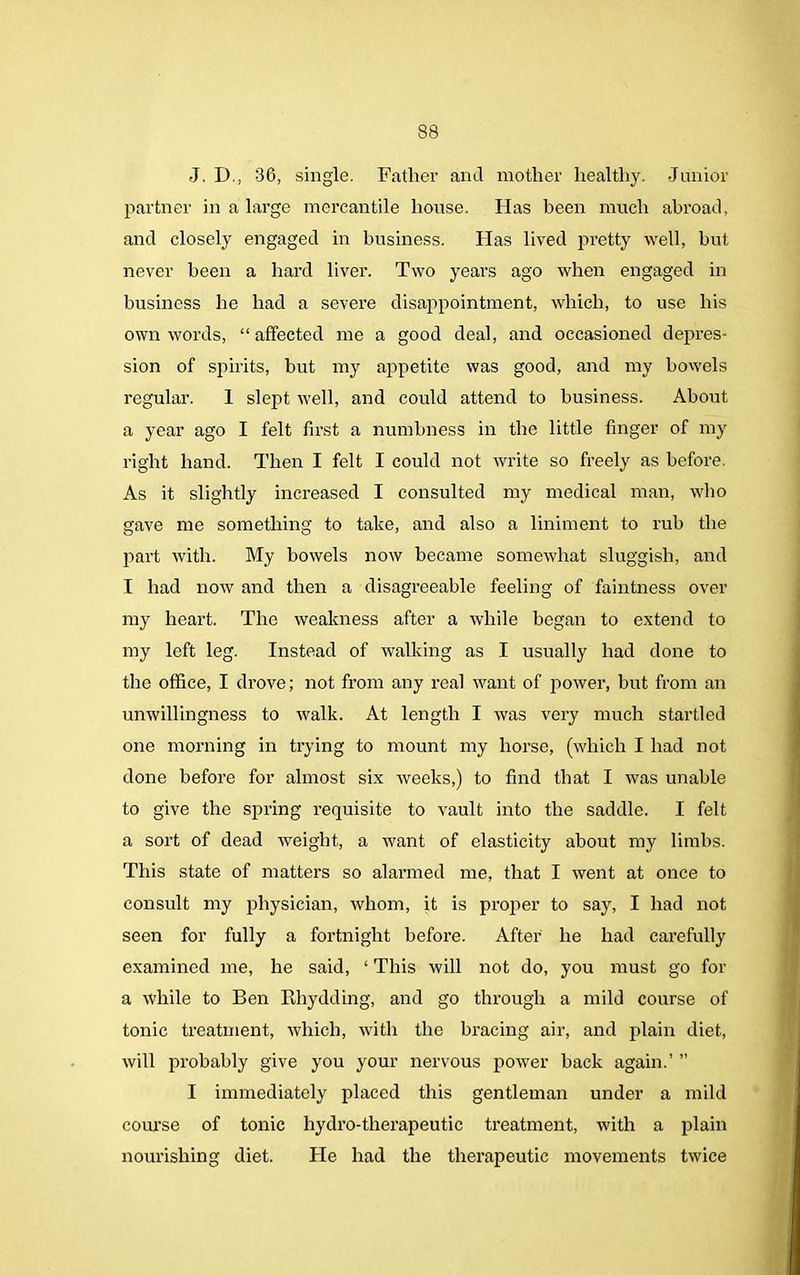 J. D., 36, single. Father and mother healthy. Junior partner in a large mercantile house. Has been much abroad, and closely engaged in business. Has lived pretty well, but never been a hard liver. Two years ago when engaged in business he had a severe disappointment, which, to use his own words, “ affected me a good deal, and occasioned depres- sion of spirits, but my appetite was good, and my bowels regular. 1 slept well, and could attend to business. About a year ago I felt first a numbness in the little finger of my right hand. Then I felt I could not write so freely as before. As it slightly increased I consulted my medical man, who gave me something to take, and also a liniment to rub the part with. My bowels now became somewhat sluggish, and I had iioav and then a disagreeable feeling of faintness over my heart. The weakness after a while began to extend to my left leg. Instead of walking as I usually had done to the office, I drove; not from any real want of power, but from an unwillingness to walk. At length I was very much startled one morning in trying to mount my horse, (which I had not done before for almost six weeks,) to find that I was unable to give the spring requisite to vault into the saddle. I felt a sort of dead weight, a want of elasticity about my limbs. This state of matters so alarmed me, that I went at once to consult my physician, whom, it is proper to say, I had not seen for fully a fortnight before. After he had carefully examined me, he said, ‘ This will not do, you must go for a while to Ben Rhydding, and go through a mild course of tonic treatment, which, with the bracing air, and plain diet, will probably give you your nervous power back again.’ ” I immediately placed this gentleman under a mild course of tonic hydro-therapeutic treatment, with a plain nourishing diet. He had the therapeutic movements twice