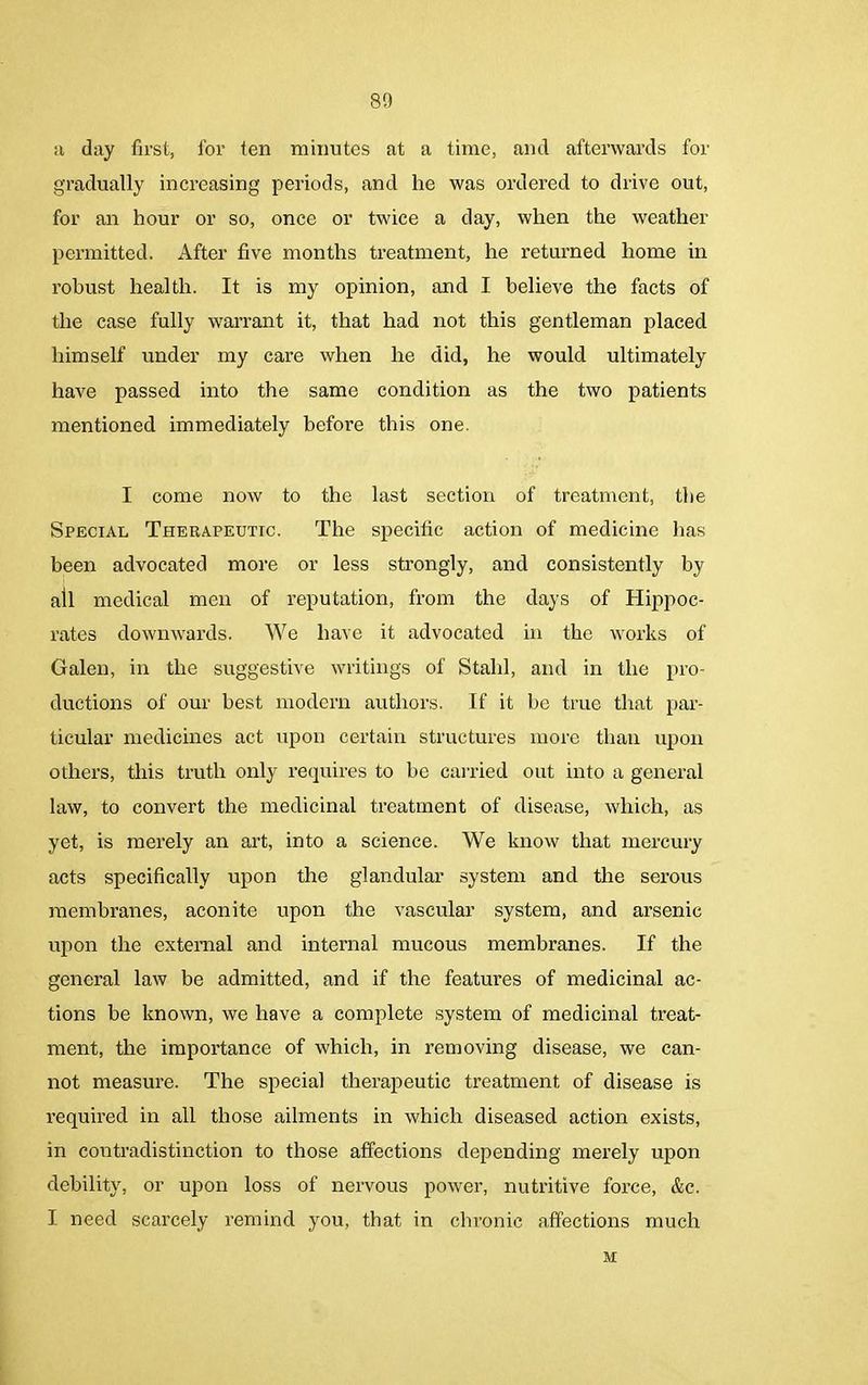 a day first, for ten minutes at a time, and afterwards for gradually increasing periods, and lie was ordered to drive out, for an hour or so, once or twice a day, when the weather permitted. After five months treatment, he returned home in robust health. It is my opinion, and I believe the facts of the case fully warrant it, that had not this gentleman placed himself under my care when he did, he would ultimately have passed into the same condition as the two patients mentioned immediately before this one. I come now to the last section of treatment, the Special Therapeutic. The specific action of medicine has been advocated more or less strongly, and consistently by all medical men of reputation, from the days of Hippoc- rates downwards. We have it advocated in the works of Galen, in the suggestive writings of Stahl, and in the pro- ductions of our best modem authors. If it be true that par- ticular medicines act upon certain structures more than upon others, this truth only requires to be carried out into a general law, to convert the medicinal treatment of disease, which, as yet, is merely an art, into a science. We know that mercury acts specifically upon the glandular system and the serous membranes, aconite upon the vascular system, and arsenic upon the external and internal mucous membranes. If the general law be admitted, and if the features of medicinal ac- tions be known, we have a complete system of medicinal treat- ment, the importance of which, in removing disease, we can- not measure. The special therapeutic treatment of disease is required in all those ailments in which diseased action exists, in contradistinction to those affections depending merely upon debility, or upon loss of nervous power, nutritive force, &c. I need scarcely remind you, that in chronic affections much M
