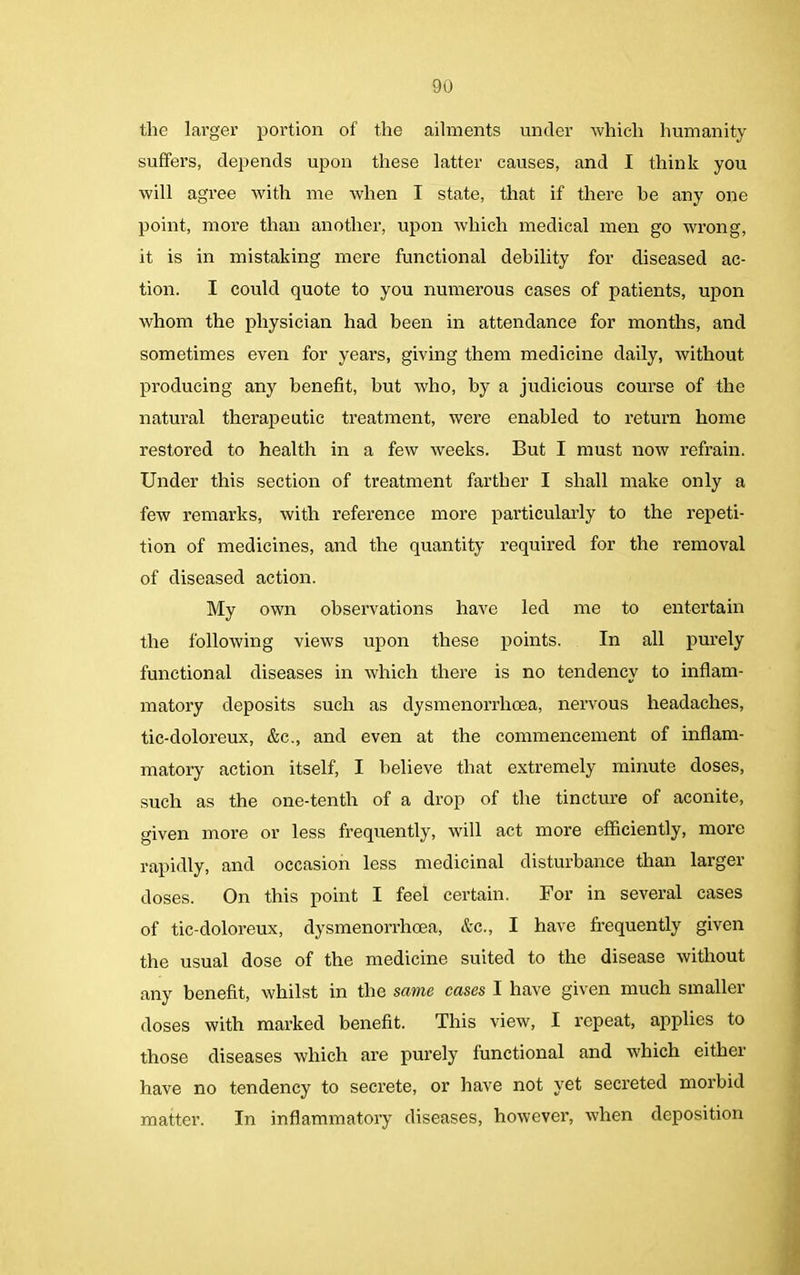 the larger portion of the ailments under which humanity suffers, depends upon these latter causes, and I think you will agree with me when I state, that if there he any one point, more than another, upon which medical men go wrong, it is in mistaking mere functional debility for diseased ac- tion. I could quote to you numerous cases of patients, upon whom the physician had been in attendance for months, and sometimes even for years, giving them medicine daily, without producing any benefit, but who, by a judicious course of the natural therapeutic treatment, were enabled to return home restored to health in a few weeks. But I must now refrain. Under this section of treatment farther I shall make only a few remarks, with reference more particularly to the repeti- tion of medicines, and the quantity required for the removal of diseased action. My own observations have led me to entertain the following views upon these points. In all purely functional diseases in which there is no tendency to inflam- matory deposits such as dysmenorrhoea, nervous headaches, tic-doloreux, &c., and even at the commencement of inflam- matory action itself, I believe that extremely minute doses, such as the one-tenth of a drop of the tincture of aconite, given more or less frequently, will act more efficiently, more rapidly, and occasion less medicinal disturbance than larger doses. On this point I feel certain. For in several cases of tic-doloreux, dysmenorrhoea, &c., I have frequently given the usual dose of the medicine suited to the disease without any benefit, whilst in the same cases I have given much smaller doses with marked benefit. This view, I repeat, applies to those diseases which are purely functional and which either have no tendency to secrete, or have not yet secreted morbid matter. In inflammatory diseases, however, when deposition