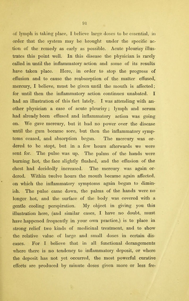 of lymph is taking place, I believe large doses to be essential, in order that the system may be brought under the specific ac- tion of the remedy as early as possible. Acute pleurisy illus- trates this point well. In this disease the physician is rarely called in until the inflammatory action and some of its results have taken place. Here, in order to stop the progress of effusion and to cause the reabsorption of the matter effused, mercury, I believe, must be given until the mouth is affected; for until then the inflammatory action continues unabated. I had an illustration of this fact lately. I was attending with an- other physician a case of acute pleurisy; lymph and serum had already been effused and inflammatory action was going on. We gave mercury, but it had no power over the disease until the gum became sore, but then the inflammatory symp- toms ceased, and absorption began. The mercury was or- dered to be stopt, but in a few hours afterwards we were sent for. The pulse was up. The palms of the hands were burning hot, the face slightly flushed, and the effusion of the chest had decidedly increased. The mercury was again or- dered. Within twelve hours the mouth became again affected, on which the inflammatory symptoms again began to dimin- ish. The pulse came down, the palms of the hands were no longer hot, and the surface of the body was covered with a gentle cooling perspiration. My object in giving you this illustration here, (and similar cases, I have no doubt, must have happened frequently in your own practice,) is to place in strong relief two kinds of medicinal treatment, and to show the relative value of large and small doses in certain dis- eases. For I believe that in all functional derangements where there is no tendency to inflammatory deposit, or where the deposit has not yet occurred, the most powerful curative effects are produced by minute doses given more or less fre-