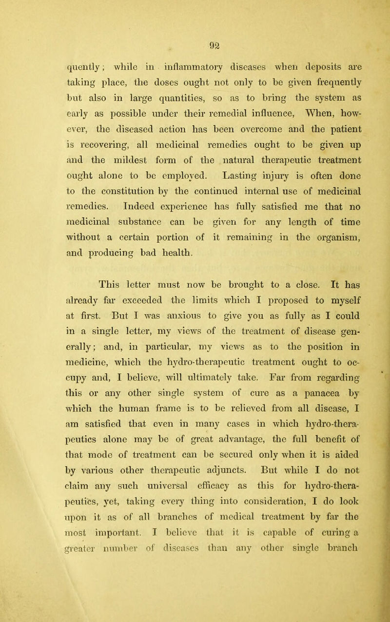 quently; while in inflammatory diseases when deposits are taking place, the doses ought not only to be given frequently but also in large quantities, so as to bring the system as early as possible under their remedial influence, When, how- ever, the diseased action has been overcome and the patient is recovering, all medicinal remedies ought to be given up and the mildest form of the natural therapeutic treatment ought alone to be employed. Lasting injury is often done to the constitution by the continued internal use of medicinal remedies. Indeed experience has fully satisfied me that no medicinal substance can he given for any length of time without a certain portion of it remaining in the organism, and producing bad health. This letter must now be brought to a close. It has already far exceeded the limits which I proposed to myself at first. But I was anxious to give you as fully as I could in a single letter, my views of the treatment of disease gen- erally; and, in particular, my views as to the position in medicine, which the hydro-therapeutic treatment ought to oc- cupy and, I believe, will ultimately take. Far from regarding this or any other single system of cure as a panacea by which the human frame is to be relieved from all disease, I am satisfied that even in many cases in which liydro-thera- peutics alone may be of great advantage, the full benefit of that mode of treatment can be secured only when it is aided by various other therapeutic adjuncts. But while I do not claim any such universal efficacy as this for liydro-thera- peuti'es, yet, taking every thing into consideration, I do look upon it as of all branches of medical treatment by far the most important. I believe that it is capable of curing a greater number of diseases than any other single branch