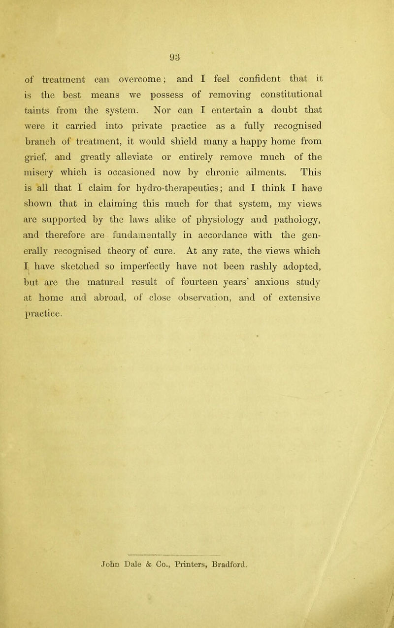 of treatment can overcome; and I feel confident that it is the best means we possess of removing constitutional taints from the system. Nor can I entertain a doubt that were it carried into private practice as a fully recognised branch of treatment, it would shield many a happy home from grief, and greatly alleviate or entirely remove much of the misery which is occasioned now by chronic ailments. This is all that I claim for hydro-therapeutics; and I think I have shown that in claiming this much for that system, my views are supported by the laws alike of physiology and pathology, and therefore are fundamentally in accordance with the gen- erally recognised theory of cure. At any rate, the views which I have sketched so imperfectly have not been rashly adopted, but are the matured result of fourteen years’ anxious study at home and abroad, of close observation, and of extensive practice. John Dale & Co., Printers, Bradford.