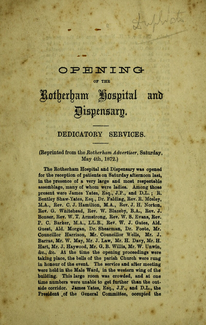 oPBiriira OF THE g0%rjrHm polite! antr gisptttsarg. DEDICATORY SERVICES. (Reprinted from the Rotherham Advertiser, Saturday, May 4th, 1872.) The Rotherham Hospital and Dispensary was opened for the reception of patients on Saturday afternoon last, in the presence of a very large and most respectable assemblage, many of whom were ladies. Among those present were James Yates, Esq., J.P., and D.L.; R. Bentley Shaw-Yates, Esq., Dr. Falding, Rev. R. Mosley, M.A., Rev. C. J. Hamilton, M.A., Rev. J. H. Norton, Rev. G. Whitehead, Rev. W. Blazeby, B.A., Rev. J. Bonser, Rev. W. T. Armstrong, Rev. W. S. Evans, Rev. P. C. Barker, M.A., LL.B., Rev. W. J. Gates, Aid. Guest, Aid. Morgan, Dr. Shearman, Dr. Foete, Mr. Councillor Harrison, Mr. Councillor Wells, Mr. J. Barras, Mr. W. May, Mr. J. Law, Mr. H. Davy, Mr. H. Hart, Mr. J. Haywood, Mr. G. B. Willis, Mr. W. Unwin, &c., &c. At the time the opening proceedings were taking place, the bells of the parish Church were rung in honour of the event. The service and after meeting were held in the Male Ward, in the western wing of the building. This large room was crowded, and at one time numbers were unable to get farther than the out- side corridor. James Yates, Esq., J.P., and D.L., the President „of the General Committee, occupied the