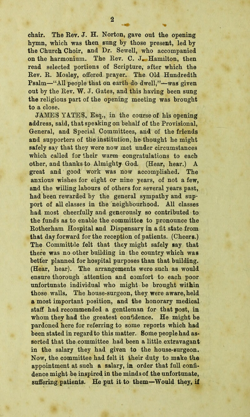 chair. The Rev. J. H. Norton, gave out the opening hymn, which was then sung by those present, led by the Church Choir, and Dr. Sewell, who accompanied on the harmonium. The Rev. C. J.* Hamilton, then read selected portions of Scripture, after which the Rev. R. Mosley, offered prayer. The Old Hundredth Psalm—“All people that on earth do dwell,”—was given out by the Rev. W. J. Gates, and this having been sung the religious part of the opening meeting was brought to a close. JAMES YATES, Esq., in the course of his opening address, said, that speaking on behalf of the Provisional, General, and Special Committees, and of the friends and supporters of the institution, he thought he might safely say that they were now met under circumstances which called for their warm congratulations to each other, and thanks to Almighty God. (Hear, hear.) A great and good work was now accomplished. The anxious wishes for eight or nine years, of not a few, and the willing labours of others for several years past, had been rewarded by the general sympathy and sup- port of all classes in the neighbourhood. All classes had most cheerfully and generously so contributed to the funds as to enable the committee to pronounce the Rotherham Hospital and Dispensary in a fit state from that day forward for the reception of patients. (Cheers.) The Committde felt that they might safely say that there was no other building in the country which was better planned for hospital purposes than that building. (Hear, hear). The arrangements were such as would ensure thorough attention and comfort to each poor unfortunate individual who might be brought within those walls. The house-surgeon, they were aware, held a most important position, and the honorary medical staff had recommended a gentleman for that post, in whom they had the greatest confidence. He might be pardoned here for referring to some reports which had been stated in regard to this matter. Some people had as- serted that the committee had been a little extravagant in the salary they had given to the house-surgeon. Now, the committee had felt it their duty to make the appointment at such a salary, in order that full confi- dence might be inspired in the mind3 of the unfortunate, suffering patients. He put it to them—Would they, if