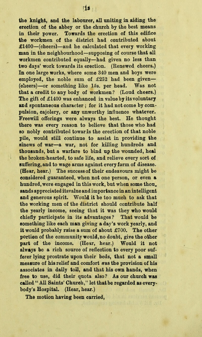 the knight, and the labourer, all uniting in aiding the erection of the abbey or the church by the best means in their power. Towards the erection of this edifice the workmen of the district had contributed about £1400—(cheers)—and he calculated that every working man in the neighbourhood—supposing of course that all workmen contributed equally—had given no less than two days’ work towards its erection. (Renewed cheers.) In one large works, where some 340 men and boys were employed, the noble sum of £252 had been given— (cheers)—or something like 15s. per head. Was not that a credit to any body of workmen? (Loud cheers.) The gift of £1400 was enhanced in value by its voluntary and spontaneous character ; for it had not come by corn* pulsion, cajolery, or any unworthy influence whatever. Freewill offerings were always the best. He thought there was every reason to believe that those who had so nobly contributed towards the erection of that noble pile, would still continue to assist in providing the sinews of war—a war, not for killing hundreds and thousands, but a warfare to bind up the wounded, heal the broken-hearted, to safe life, and relieve every sort of suffering, and to wage arms against every form of disease. (Hear, hear.) The success of their endeavours might be considered guaranteed, when not one person, or even a hundred, were engaged in this work, but when some thou* sands appreciated itsvalue and importance in an intelligent and generous spirit. Would it be too much to ask that the working men of the district should contribute half the yearly income, seeing that it was they who would chiefly participate in its advantages ? That would be something like each man giving a day’s work yearly, and it would probably raise a sum of about £700. The other portion of the community would,no doubt, give the other part of the income. (Hear, hear.) Would it not always be a rich source of reflection to every poor suf- ferer lying prostrate upon their beds, that not a small measure of his relief and comfort was the provision of his associates in daily toil, and that his own hands, when free to use, did their quota also ? As our church was called “ All Saints’ Church,” let that be regarded as every- body’s Hospital. (Hear, hear.) The motion having been carried,