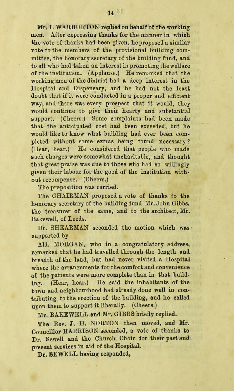 Mr. I. WARBURTON replied on behalf of the working men. After expressing thanks for the manner in which the vote of thanks had been given, he proposed a similar vote to the members of the provisional building com- mittee, the honorary secretary of the building fund, and to all who had taken an interest in promoting the welfare of the institution. (Applause.) He remarked that the workingmen of the district had a deep interest in the Hospital and Dispensary, and he had not the least doubt that if it were conducted in a proper and efficient way, and there was every prospect that it would, they would continue to give their hearty and substantial support. (Cheers.) Some complaints had been made that the anticipated cost had been exceeded, but he would like to know what building had ever been com- pleted without some extras being found necessary ? (Hear, hear.) He considered that people who made such charges were somewhat uncharitable, and thought that great praise was due to those who had so willingly given their labour for the good of the institution with- out recompense. (Cheers.) The proposition was carried. The CHAIRMAN proposed a vote of thanks to the honorary secretary of the building fund, Mr. John Gibbs, the treasurer of the same, and to the architect, Mr. Bakewell, of Leeds. Dr. SHEARMAN seconded the motion which was supported by Aid. MORGAN, who in a congratulatory address, remarked that he had travelled through the length and breadth of the land, but had never visited a Hospital where the arrangements for the comfort and convenience of the patients were more complete than in that build- ing. (Hear, hear.) He said the inhabitants of the town and neighbourhood had already done well in con- tributing to the erection of the building, and he called upon them to support it liberally. (Cheers.) Mr. BAKEWELL and Mr. GIBBS briefly replied. The Rev. J. H. NORTON then moved, and Mr. Councillor HARRISON seconded, a vote of thanks to Dr. Sewell and the Church Choir for their past and present services in aid of the Hospital. Dr. SEWELL having responded,