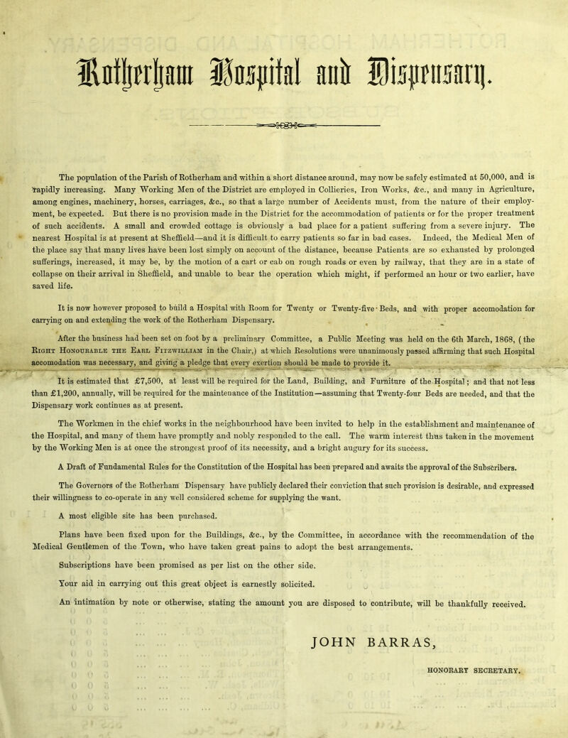 Mjwfjani iMpifal anil Sfajman]. The population of the Parish of Rotherham and within a short distance around, may now be safely estimated at 50,000, and is rapidly increasing. Many Working Men of the District are employed in Collieries, Iron Works, &c., and many in Agriculture, among engines, machinery, horses, carriages, &c., so that a large number of Accidents must, from the nature of their employ- ment, be expected. But there is no provision made in the District for the accommodation of patients or for the proper treatment of such accidents. A small and crowded cottage is obviously a bad place for a patient suffering from a severe injury. The nearest Hospital is at present at Sheffield—and it is difficult to carry patients so far in bad cases. Indeed, the Medical Men of the place say that many lives have been lost simply on account of the distance, because Patients are so exhausted by prolonged sufferings, increased, it may be, by the motion of a cart or cab on rough roads or even by railway, that they are in a state of collapse on their arrival in Sheffield, and unable to bear the operation which might, if performed an hour or two earlier, have saved life. It is now however proposed to build a Hospital with Room for Twenty carrying on and extending the work of the Rotherham Dispensary. or Twenty-five • Beds, and with proper accomodation for After the business had been set on foot by a preliminary Committee, a Public Meeting was held on the 6th March, 1868, (the Right Honourable the Earl Fitzwilliam in the Chair,) at which Resolutions were unanimously passed affirming that such Hospital accomodation was necessary, and giving a pledge that every exertion should be made to provide it. It is estimated that £7,500, at least will be required for the Land, Building, and Furniture of the Hospital; and that not less than £1,200, annually, will be required for the maintenance of the Institution—assuming that Twenty-four Beds are needed, and that the Dispensary work continues as at present. The Workmen in the chief works in the neighbourhood have been invited to help in the establishment and maintenance of the Hospital, and many of them have promptly and nobly responded to the call. The warm interest thus taken in the movement by the Working Men is at once the strongest proof of its necessity, and a bright augury for its success. A Draft of Fundamental Rules for the Constitution of the Hospital has been prepared and awaits the approval of the Subscribers. The Governors of the Rotherham Dispensary have publicly declared their conviction that such provision is desirable, and expressed their willingness to co-operate in any well considered scheme for supplying the want. A most eligible site has been purchased. Plans have been fixed upon for the Buildings, &c., by the Committee, in accordance with the recommendation of the Medical Gentlemen of the Town, who have taken great pains to adopt the best arrangements. Subscriptions have been promised as per list on the other side. Your aid in carrying out this great object is earnestly solicited. An intimation by note or otherwise, stating the amount you are disposed to contribute, will be thankfully received. JOHN BARRAS, HONORARY SECRETARY.
