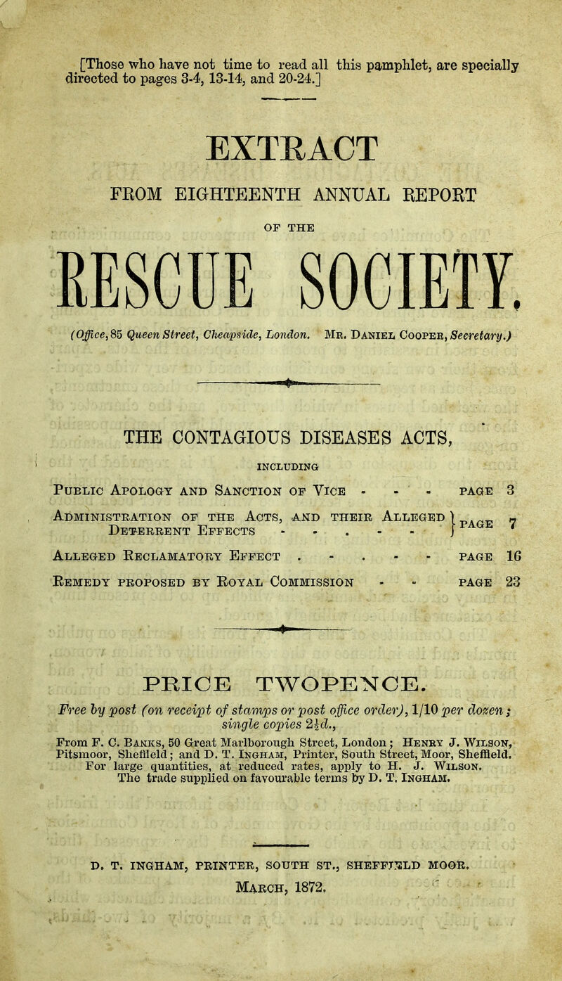 [Those who have not time to read all this pamphlet, are specially directed to pages 3-4,13-14, and 20-24.] EXTRACT FROM EIGHTEENTH ANNUAL REPORT OF THE RESCUE SOCIETY. (Office, 85 Queen Street, Cheapside, London. Mr. Daniel Cooper, Secretary.) THE CONTAGIOUS DISEASES ACTS, INCLUDING Public Apology and Sanction of Vice - - - page 3 Administration of the Acts, and their Alleged \ PAGE « Deterrent Effects - - . - - J F ‘ Alleged Reclamatory Effect . page 16 Remedy proposed by Royal Commission - - page 23 PRICE TWOPENCE. Free by post Con receipt of stamps or post office order), 1/10 per dozen ; single copies 2id., From F. C. Banks, 50 Great Marlborough Street, London ; Henry J. Wilson, Pitsmoor, Sheffield; and D. T. Ingham, Printer, South Street, Moor, Sheffield. For large quantities, at reduced rates, apply to H. J. Wilson. The trade supplied on favourable terms by D. T. Ingham. D. T. INGHAM, PRINTER, SOUTH ST., SHEFFIELD MOOR. March, 1872.