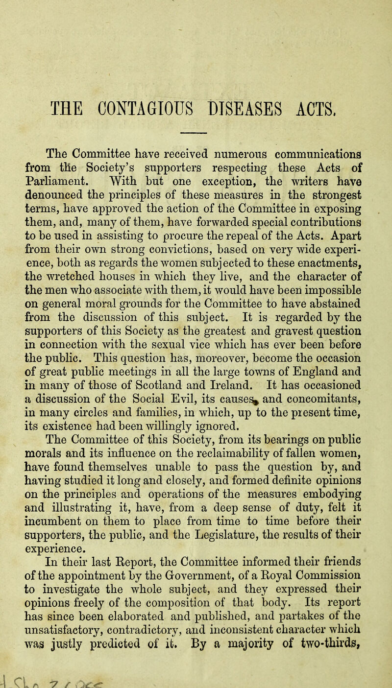 THE CONTAGIOUS DISEASES ACTS. The Committee have received numerous communications from the Society’s supporters respecting these Acts of Parliament. With but one exception, the writers have denounced the principles of these measures in the strongest terms, have approved the action of the Committee in exposing them, and, many of them, have forwarded special contributions to be used in assisting to procure the repeal of the Acts. Apart from their own strong convictions, based on very wide experi- ence, both as regards the women subjected to these enactments, the wretched houses in which they live, and the character of the men who associate with them, it would have been impossible on general moral grounds for the Committee to have abstained from the discussion of this subject. It is regarded by the supporters of this Society as the greatest and gravest question in connection with the sexual vice which has ever been before the public. This question has, moreover, become the occasion of great public meetings in all the large towns of England and in many of those of Scotland and Ireland. It has occasioned a discussion of the Social Evil, its causey and concomitants, in many circles and families, in which, up to the present time, its existence had been willingly ignored. The Committee of this Society, from its bearings on public morals and its influence on the reclaimability of fallen women, have found themselves unable to pass the question by, and having studied it long and closely, and formed definite opinions on the principles and operations of the measures embodying and illustrating it, have, from a deep sense of duty, felt it incumbent on them to place from time to time before their supporters, the public, and the Legislature, the results of their experience. In their last Report, the Committee informed their friends of the appointment by the Government, of a Royal Commission to investigate the whole subject, and they expressed their opinions freely of the composition of that body. Its report has since been elaborated and published, and partakes of the unsatisfactory, contradictory, and inconsistent character which was justly predicted of it. By a majority of two-thirds,
