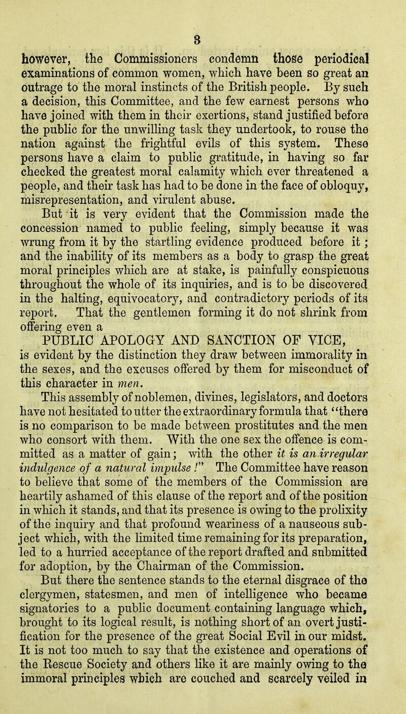 8 however, the Commissioners condemn those periodical examinations of common women, which have been so great an outrage to the moral instincts of the British people. By such a decision, this Committee, and the few earnest persons who have joined with them in their exertions, stand justified before the public for the unwilling task they undertook, to rouse the nation against the frightful evils of this system. These persons have a claim to public gratitude, in having so far checked the greatest moral calamity which ever threatened a people, and their task has had to be done in the face of obloquy, misrepresentation, and virulent abuse. But it is very evident that the Commission made the concession named to public feeling, simply because it was wrung from it by the startling evidence produced before it; and the inability of its members as a body to grasp the great moral principles which are at stake, is painfully conspicuous throughout the whole of its inquiries, and is to be discovered in the halting, equivocatory, and contradictory periods of its report. That the gentlemen forming it do not shrink from offering even a PUBLIC APOLOGY AND SANCTION OF VICE, is evident by the distinction they draw between immorality in the sexes, and the excuses offered by them for misconduct of this character in men. This assembly of noblemen, divines, legislators, and doctors have not hesitated to utter the extraordinary formula that “there is no comparison to be made between prostitutes and the men who consort with them. With the one sex the offence is com- mitted as a matter of gain; with the other it is an irregular indulgence of a natural imjmlse !” The Committee have reason to believe that some of the members of the Commission are heartily ashamed of this clause of the report and of the position in which it stands, and that its presence is owing to the prolixity of the inquiry and that profound weariness of a nauseous sub- ject which, with the limited time remaining for its preparation, led to a hurried acceptance of the report drafted and submitted for adoption, by the Chairman of the Commission. But there the sentence stands to the eternal disgrace of the clergymen, statesmen, and men of intelligence who became signatories to a public document containing language which, brought to its logical result, is nothing short of an overt justi- fication for the presence of the great Social Evil in our midst. It is not too much to say that the existence and operations of the Rescue Society and others like it are mainly owing to the immoral principles which are couched and scarcely veiled in
