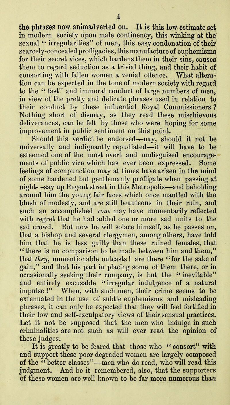 the phrases now animadverted on. It is this low estimate set in modern society upon male continency, this winking at the sexual “ irregularities” of men, this easy condonation of their scarcely-concealed profligacies, this manufacture of euphemisms for their secret vices, which hardens them in their sins, causes them to regard seduction as a trivial thing, and their habit of consorting with fallen women a venial offence. What altera- tion can be expected in the tone of modern society with regard to the “ fast” and immoral conduct of large numbers of men, in view of the pretty and delicate phrases used in relation to their conduct by these influential Royal Commissioners ? Nothing short of dismay, as they read these mischievous deliverances, can be felt by those who were hoping for some improvement in public sentiment on this point. Should this verdict be endorsed-^nay, should it not be universally and indignantly repudiated—it will have to be esteemed one of the most overt and undisguised encourage- ments of public vice which has ever been expressed. Some feelings of compunction may at times have arisen in the mind of some hardened but gentlemanly profligate when passing at night- -say up Regent street in this Metropolis—and beholding around him the young fair faces which once mantled with the blush of modesty, and are still beauteous in their ruin, and such an accomplished rone may have momentarily reflected with regret that he had added one or more sad units to the sad crowd. But now he will solace himself, as he passes on, that a bishop and several clergymen, among others, have told him that he is less guilty than these ruined females, that “there is no comparison to be made between him and them,” that they, unmentionable outcasts ! are there “for the sake of gain,” and that his part in placing some of them there, or in occasionally seeking their company, is but the “inevitable” and entirely excusable “irregular indulgence of a natural impulse !” When, with such men, their crime seems to be extenuated in the use of subtle euphemisms and misleading phrases, it can only be expected that they will feel fortified in their low and self-exculpatory views of their sensual practices. Let it not be supposed that the men who indulge in such criminalities are not such as will ever read the opinion of these judges. It is greatly to be feared that those who “ consort” with and support these poor degraded women are largely composed of the “ better classes”—men who do read, who will read this judgment. And be it remembered, also, that the supporters of these women are well known to be far more numerous than