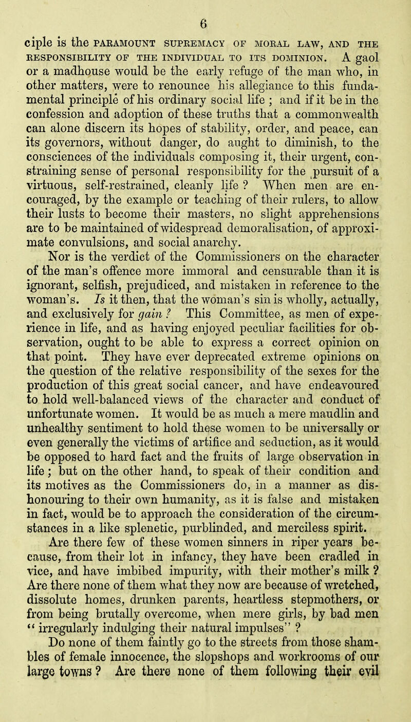 ciple is the paramount supremacy of moral law, and the RESPONSIBILITY OF THE INDIVIDUAL TO ITS DOMINION. A gaol or a madhouse would be the early refuge of the man who, in other matters, were to renounce his allegiance to this funda- mental principle of his ordinary social life ; and if it be in the confession and adoption of these truths that a commonwealth can alone discern its hopes of stability, order, and peace, can its governors, without danger, do aught to diminish, to the consciences of the individuals composing it, their urgent, con- straining sense of personal responsibility for the pursuit of a virtuous, self-restrained, cleanly life ? When men are en- couraged, by the example or teaching of their rulers, to allow their lusts to become their masters, no slight apprehensions are to be maintained of widespread demoralisation, of approxi- mate convulsions, and social anarchy. Nor is the verdict of the Commissioners on the character of the man’s offence more immoral and censurable than it is ignorant, selfish, prejudiced, and mistaken in reference to the woman’s. Is it then, that the woman’s sin is wholly, actually, and exclusively for gain ? This Committee, as men of expe- rience in life, and as having enjoyed peculiar facilities for ob- servation, ought to be able to express a correct opinion on that point. They have ever deprecated extreme opinions on the question of the relative responsibility of the sexes for the production of this great social cancer, and have endeavoured to hold well-balanced views of the character and conduct of unfortunate women. It would be as much a mere maudlin and unhealthy sentiment to hold these women to be universally or even generally the victims of artifice and seduction, as it would be opposed to hard fact and the fruits of large observation in life ; but on the other hand, to speak of their condition and its motives as the Commissioners do, in a manner as dis- honouring to their own humanity, as it is false and mistaken in fact, would be to approach the consideration of the circum- stances in a like splenetic, purblinded, and merciless spirit. Are there few of these women sinners in riper years be- cause, from their lot in infancy, they have been cradled in vice, and have imbibed impurity, with their mother’s milk ? Are there none of them what they now are because of wretched, dissolute homes, drunken parents, heartless stepmothers, or from being brutally overcome, when mere girls, by bad men “ irregularly indulging their natural impulses” ? Do none of them faintly go to the streets from those sham- bles of female innocence, the slopshops and workrooms of our large towns ? Are there none of them following their evil