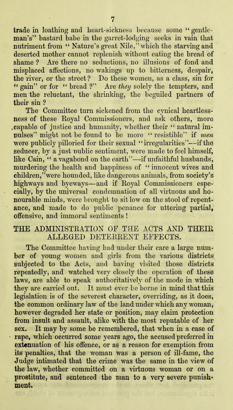 trade in loathing and heart-sickness because some “ gentle- man’s” bastard babe in the garret-lodging seeks in vain that nutriment from “ Nature’s great Nile,” which the starving and deserted mother cannot replenish without eating the bread of shame ? Are there no seductions, no illusions of fond and misplaced affections, no wakings up to bitterness, despair, the river, or the street ? Do these women, as a class, sin for “ gain” or for “ bread ?” Are they solely the tempters, and men the reluctant, the shrinking, the beguiled partners of their sin ? The Committee turn sickened from the cynical heartless- ness of these Boyal Commissioners, and ask others, more .capable of justice and humanity, whether their “ natural im- pulses” might not be found to be more “ resistible” if men were publicly pilloried for their sexual “irregularities”—if the seducer, by a just public sentiment, were made to feel himself, like Cain, “ a vagabond on the earth”—if unfaithful husbands, murdering the health and happiness of “ innocent wives and children,’’were hounded, like dangerous animals, from society’s highways and byeways—and if Royal Commissioners espe- cially, by the universal condemnation of all virtuous and ho- nourable minds, were brought to sit low on the stool of repent- ance, and made to do public penance for uttering partial, offensive, and immoral sentiments ! THE ADMINISTRATION OF THE ACTS AND THEIR ALLEGED DETERRENT EFFECTS. The Committee having had under their care a large num- ber of young women and girls from the various districts subjected to the Acts, and having visited those districts repeatedly, and watched very closely the operation of these laws, are able to speak authoritatively of the mode in which they are carried out. It must ever be borne in mind that this legislation is of the severest character, overriding, as it does, the common ordinary law of the land under which any woman, however degraded her state or position, may claim protection from insult and assault, alike with the most reputable of her sex. It may by some be remembered, that when in a case of rape, which occurred some years ago, the accused preferred in extenuation of his offence, or as a reason for exemption from its penalties, that the woman was a person of ill-fame, the Judge intimated that the crime was the same in the view of the law, whether committed on a virtuous woman or on a prostitute, and sentenced the man to a very severe punish- ment.