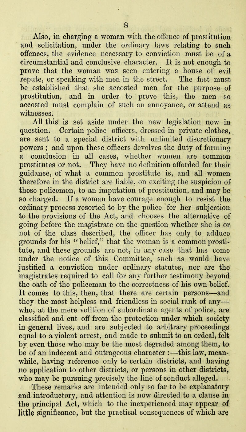 Also, in charging a woman with the offence of prostitution and solicitation, under the ordinary laws relating to such offences, the evidence necessary to conviction must be of a circumstantial and conclusive character. It is not enough to prove that the woman was seen entering a house of evil repute, or speaking with men in the street. The fact must be established that she accosted men for the purpose of prostitution, and in order to prove this, the men so accosted must complain of such an annoyance, or attend as witnesses. All this is set aside under the new legislation now in question. Certain police officers, dressed in private clothes, are sent to a special district with unlimited discretionary powers ; and upon these officers devolves the duty of forming a conclusion in all cases, whether women are common prostitutes or not. They have no definition afforded for their guidance, of what a common prostitute is, and all women therefore in the district are liable, on exciting the suspicion of these policemen, to an imputation of prostitution, and may be so charged. If a woman have courage enough to resist the ordinary process resorted to by the police for her subjection to the provisions of the Act, and chooses the alternative of going before the magistrate on the question whether she is or not of the class described, the officer has only to adduce grounds for his “belief,” that the woman is a common prosti- tute, and these grounds are not, in any case that has come under the notice of this Committee, such as would have justified a conviction under ordinary statutes, nor are the magistrates required to call for any further testimony beyond the oath of the policeman to the correctness of his own belief. It comes to this, then, that there are certain persons—and they the most helpless and friendless in social rank of any— who, at the mere volition of subordinate agents of police, are classified and cut off from the protection under which society in general lives, and are subjected to arbitrary proceedings equal to a violent arrest, and made to submit to an ordeal, felt by even those who may be the most degraded among them, to be of an indecent and outrageous character :—this law, mean- while, having reference only to certain districts, and having no application to other districts, or persons in other districts, who may be pursuing precisely the line of conduct alleged. These remarks are intended only so far to be explanatory and introductory, and attention is now directed to a clause in the principal Act, which to the inexperienced may appear of little significance, but the practical consequences of which are