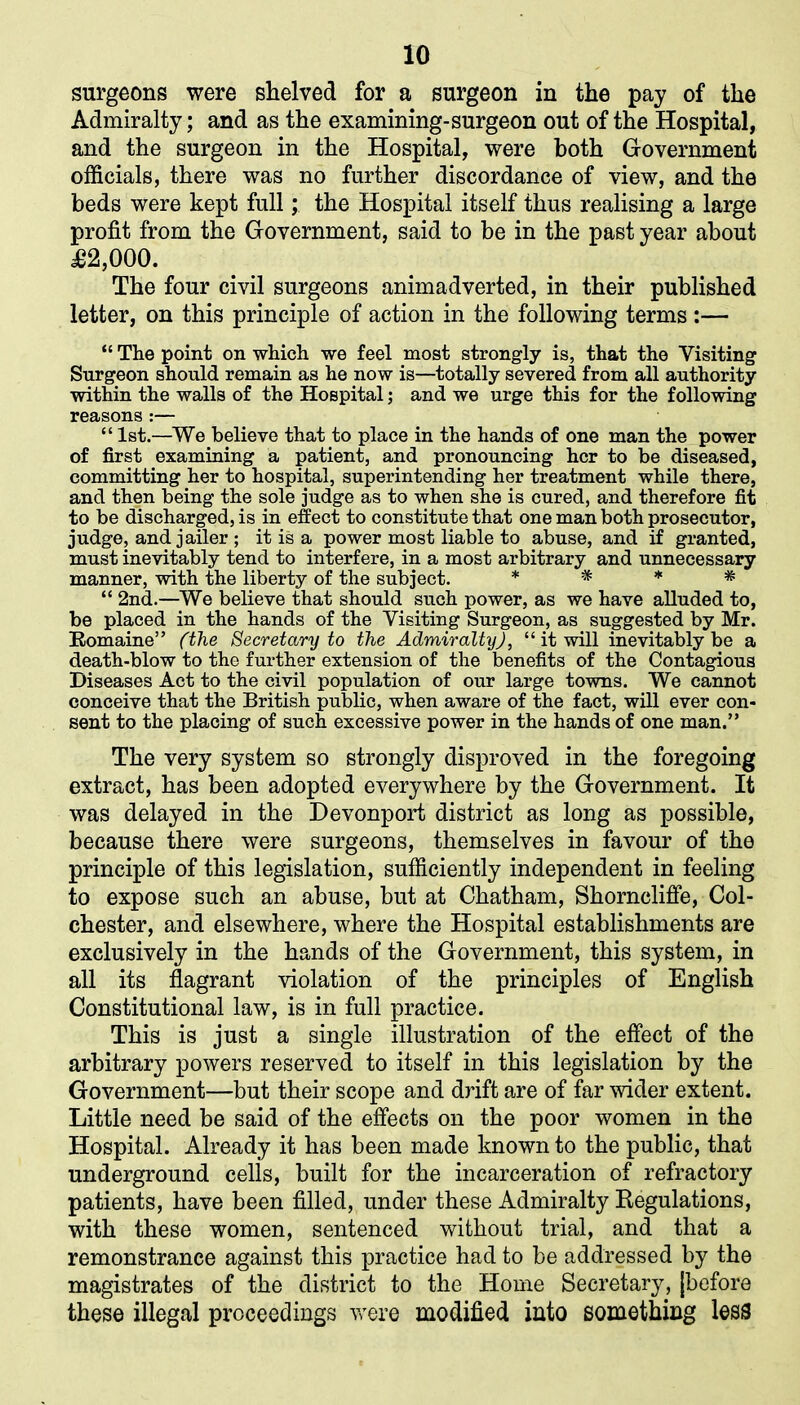 surgeons were shelved for a surgeon in the pay of the Admiralty; and as the examining-surgeon out of the Hospital, and the surgeon in the Hospital, were both Government officials, there was no further discordance of view, and the beds were kept full; the Hospital itself thus realising a large profit from the Government, said to be in the past year about £2,000. The four civil surgeons animadverted, in their published letter, on this principle of action in the following terms :— “ The point on which we feel most strongly is, that the Visiting Surgeon should remain as he now is—totally severed from all authority within the walls of the Hospital; and we urge this for the following reasons :— “ 1st.—We believe that to place in the hands of one man the power of first examining a patient, and pronouncing her to be diseased, committing her to hospital, superintending her treatment while there, and then being the sole judge as to when she is cured, and therefore fit to be discharged, is in effect to constitute that one man both prosecutor, judge, and jailer ; it is a power most liable to abuse, and if granted, must inevitably tend to interfere, in a most arbitrary and unnecessary manner, with the liberty of the subject. * * * * “ 2nd.—We believe that should such power, as we have alluded to, be placed in the hands of the Visiting Surgeon, as suggested by Mr. Romaine” (the Secretary to the Admiralty), “ it will inevitably be a death-blow to the further extension of the benefits of the Contagious Diseases Act to the civil population of our large towns. We cannot conceive that the British public, when aware of the fact, will ever con- sent to the placing of such excessive power in the hands of one man.” The very system so strongly disproved in the foregoing extract, has been adopted everywhere by the Government. It was delayed in the Devonport district as long as possible, because there were surgeons, themselves in favour of the principle of this legislation, sufficiently independent in feeling to expose such an abuse, but at Chatham, Shorncliffe, Col- chester, and elsewhere, where the Hospital establishments are exclusively in the hands of the Government, this system, in all its flagrant violation of the principles of English Constitutional law, is in full practice. This is just a single illustration of the effect of the arbitrary powers reserved to itself in this legislation by the Government—but their scope and drift are of far wider extent. Little need be said of the effects on the poor women in the Hospital. Already it has been made known to the public, that underground cells, built for the incarceration of refractory patients, have been filled, under these Admiralty Regulations, with these women, sentenced without trial, and that a remonstrance against this practice had to be addressed by the magistrates of the district to the Home Secretary, [before these illegal proceedings were modified into something less