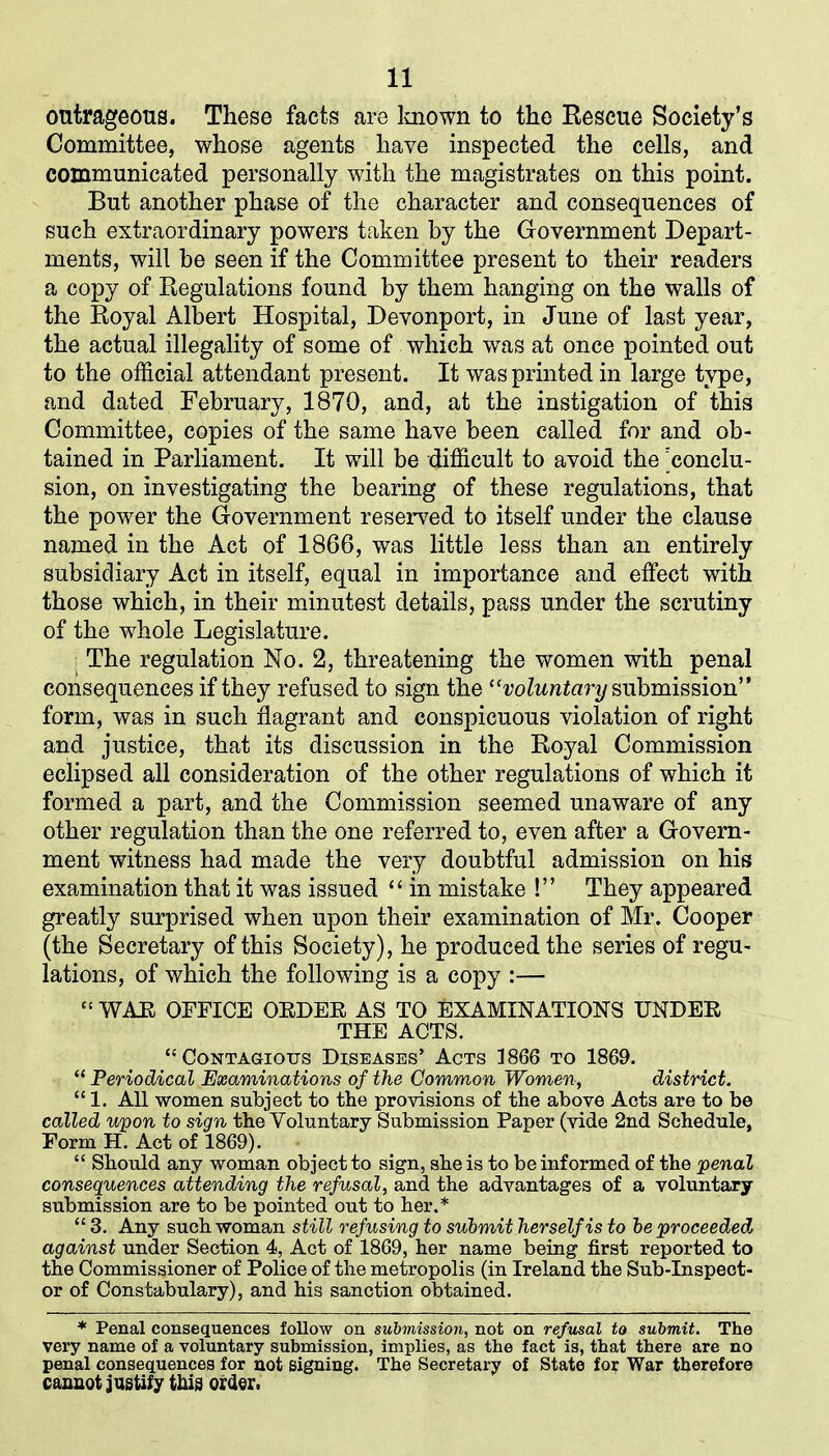 outrageous. These facts are known to the Rescue Society’s Committee, whose agents have inspected the cells, and communicated personally with the magistrates on this point. But another phase of the character and consequences of such extraordinary powers taken by the Government Depart- ments, will be seen if the Committee present to their readers a copy of Regulations found by them hanging on the walls of the Royal Albert Hospital, Devonport, in June of last year, the actual illegality of some of which was at once pointed out to the official attendant present. It was printed in large type, and dated February, 1870, and, at the instigation of this Committee, copies of the same have been called for and ob- tained in Parliament. It will be difficult to avoid the 'conclu- sion, on investigating the bearing of these regulations, that the power the Government reserved to itself under the clause named in the Act of 1866, was little less than an entirely subsidiary Act in itself, equal in importance and effect with those which, in their minutest details, pass under the scrutiny of the whole Legislature. The regulation No. 2, threatening the women with penal consequences if they refused to sign the “voluntary submission” form, was in such flagrant and conspicuous violation of right and justice, that its discussion in the Royal Commission eclipsed all consideration of the other regulations of which it formed a part, and the Commission seemed unaware of any other regulation than the one referred to, even after a Govern- ment witness had made the very doubtful admission on his examination that it was issued “ in mistake !” They appeared greatly surprised when upon their examination of Mr. Cooper (the Secretary of this Society), he produced the series of regu- lations, of which the following is a copy :— “ WAH OFFICE OEDEE AS TO EXAMINATIONS TTNDEE THE ACTS. “Contagious Diseases’ Acts 1866 to 1869. “ Periodical Examinations of the Common Women, district. “1. All women subject to the provisions of the above Acts are to be called upon to sign the Voluntary Submission Paper (vide 2nd Schedule, Form H. Act of 1869). “ Should any woman object to sign, she is to be informed of the penal consequences attending the refusal, and the advantages of a voluntary submission are to be pointed out to her.* “ 3. Any such woman still refusing to submit herself is to be proceeded against under Section 4, Act of 1869, her name being first reported to the Commissioner of Police of the metropolis (in Ireland the Sub-Inspect- or of Constabulary), and his sanction obtained. * Penal consequences follow on submission, not on refusal to submit. The very name of a voluntary submission, implies, as the fact is, that there are no penal consequences for not signing. The Secretary of State for War therefore cannot justify this order.