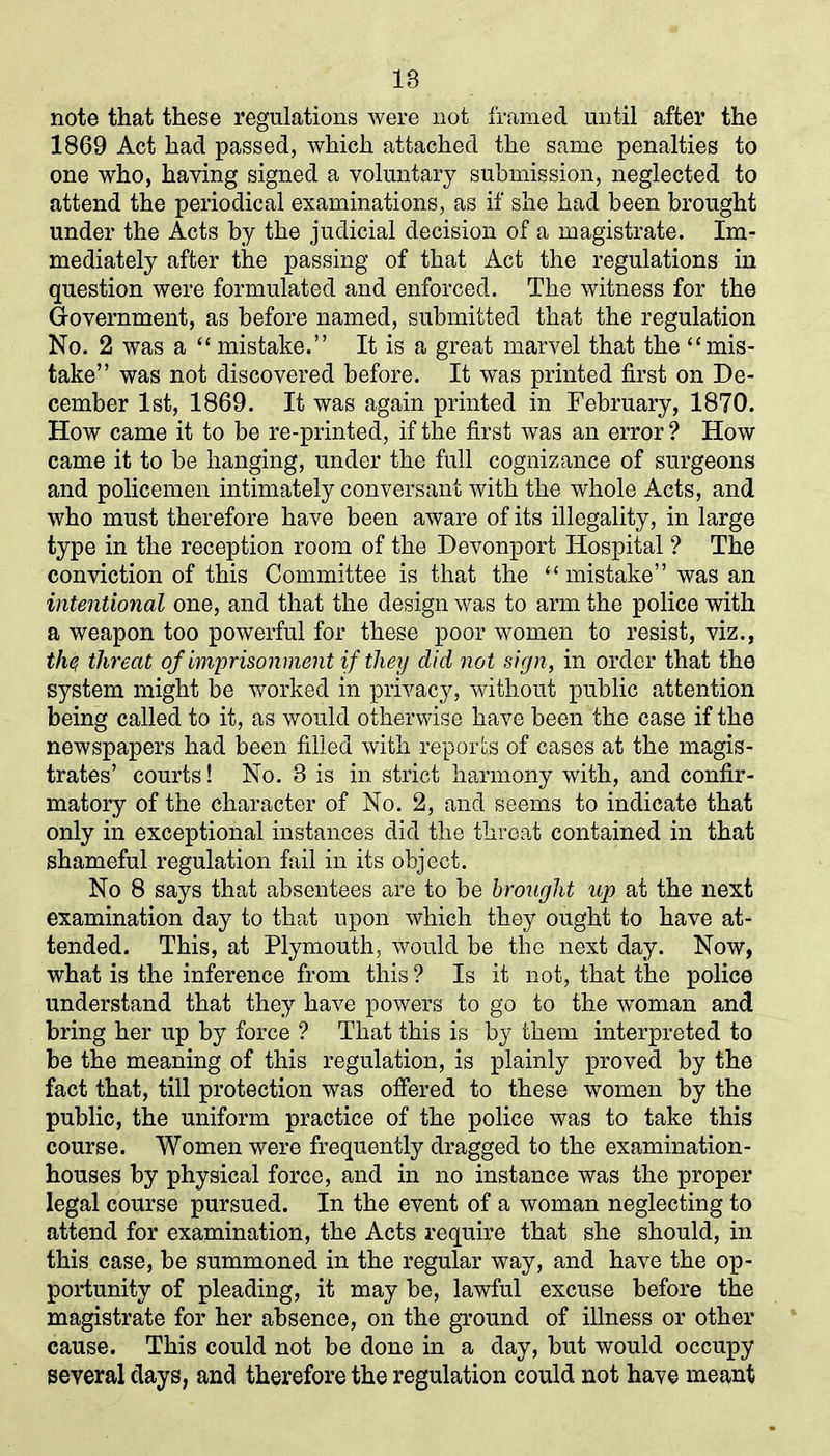 IB note that these regulations were not framed until after the 1869 Act had passed, which attached the same penalties to one who, having signed a voluntary submission, neglected to attend the periodical examinations, as if she had been brought under the Acts by the judicial decision of a magistrate. Im- mediately after the passing of that Act the regulations in question were formulated and enforced. The witness for the Government, as before named, submitted that the regulation No. 2 was a “ mistake.” It is a great marvel that the “mis- take” was not discovered before. It was printed first on De- cember 1st, 1869. It was again printed in February, 1870. How came it to be re-printed, if the first was an error ? How came it to be hanging, under the full cognizance of surgeons and policemen intimately conversant with the whole Acts, and who must therefore have been aware of its illegality, in large type in the reception room of the Devonport Hospital ? The conviction of this Committee is that the “mistake” was an intentional one, and that the design was to arm the police with a weapon too powerful for these poor women to resist, viz., the, threat of imprisonment if they did not sign, in order that the system might be worked in privacy, without public attention being called to it, as would otherwise have been the case if the newspapers had been filled with reports of cases at the magis- trates’ courts! No. 8 is in strict harmony with, and confir- matory of the character of No. 2, and seems to indicate that only in exceptional instances did the threat contained in that shameful regulation fail in its object. No 8 says that absentees are to be brought up at the next examination day to that upon which they ought to have at- tended. This, at Plymouth, would be the next day. Now, what is the inference from this ? Is it not, that the police understand that they have powers to go to the woman and bring her up by force ? That this is by them interpreted to be the meaning of this regulation, is plainly proved by the fact that, till protection was offered to these women by the public, the uniform practice of the police was to take this course. Women were frequently dragged to the examination- houses by physical force, and in no instance was the proper legal course pursued. In the event of a woman neglecting to attend for examination, the Acts require that she should, in this case, be summoned in the regular way, and have the op- portunity of pleading, it may be, lawful excuse before the magistrate for her absence, on the ground of illness or other cause. This could not be done in a day, but would occupy several days, and therefore the regulation could not have meant