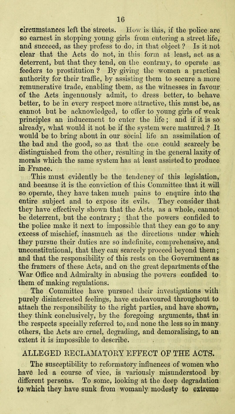 circumstances left the streets. How is this, if the police are so earnest in stopping young girls from entering a street life, and succeed, as they profess to do, in that object ? Is it not clear that the Acts do not, in this form at least, act as a deterrent, but that they tend, on the contraiy, to operate as feeders to prostitution ? By giving the women a practical authority for their traffic, by assisting them to secure a more remunerative trade, enabling tbem, as the witnesses in favour of the Acts ingenuously admit, to dress better, to behave better, to be in every respect more attractive, this must be, as cannot but be acknowledged, to oiler to young girls of weak principles an inducement to enter the life; and if it is so already, what would it not be if the system were matured ? It would be to bring about in our social life an assimilation of the bad and the good, so as that the one could scarcely be distinguished from the other, resulting in the general laxity of morals which the same s}Tstem has at least assisted to produce in France. This must evidently be the tendency of this legislation, and because it is the conviction of this Committee that it will so operate, they have taken much pains to enquire into the entire subject and to expose its evils. They consider that they have effectively shown that the Acts, as a whole, cannot be deterrent, but the contrary; that the powers confided to the police make it next to impossible that they can go to any excess of mischief, inasmuch as the directions under which they pursue their duties are so indefinite, comprehensive, and unconstitutional, that they can scarcely proceed beyond them; and that the responsibility of this rests on the Government as the framers of these Acts, and on the great departments of the War Office and Admiralty in abusing the powers confided to them of making regulations. The Committee have pursued their investigations with purely disinterested feelings, have endeavoured throughout to attach the responsibility to the right parties, and have shown, they think conclusively, by the foregoing arguments, that in the respects specially referred to, and none the less so in many others, the Acts are cruel, degrading, and demoralising, to an extent it is impossible to describe. ALLEGED BECLAMATOBY EFFECT OF THE ACTS* The susceptibility to reformatory influences of women who have led a course of vice, is variously misunderstood by different persons. To some, looking at the deep degradation to which they have sunk from womanly modesty to extreme