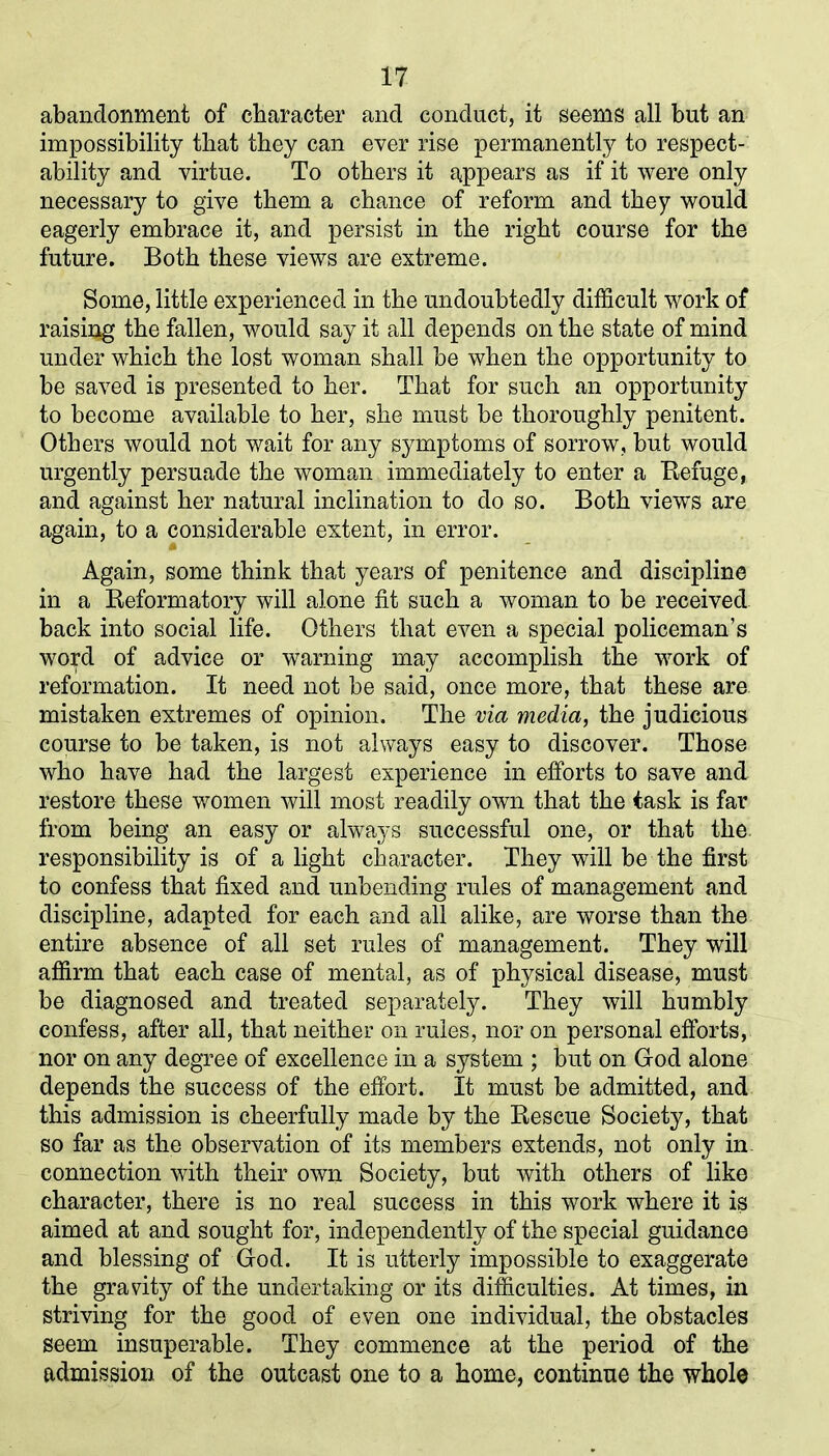 abandonment of character and conduct, it seems all but an impossibility that they can ever rise permanently to respect- ability and virtue. To others it appears as if it were only necessary to give them a chance of reform and they would eagerly embrace it, and persist in the right course for the future. Both these views are extreme. Some, little experienced in the undoubtedly difficult work of raising the fallen, would say it all depends on the state of mind under which the lost woman shall be when the opportunity to be saved is presented to her. That for such an opportunity to become available to her, she must be thoroughly penitent. Others would not wait for any symptoms of sorrow, but would urgently persuade the woman immediately to enter a Refuge, and against her natural inclination to do so. Both views are again, to a considerable extent, in error. Again, some think that years of penitence and discipline in a Reformatory will alone fit such a woman to be received back into social life. Others that even a special policeman’s word of advice or warning may accomplish the work of reformation. It need not be said, once more, that these are mistaken extremes of opinion. The via media, the judicious course to be taken, is not always easy to discover. Those who have had the largest experience in efforts to save and restore these women will most readily own that the task is far from being an easy or always successful one, or that the. responsibility is of a light character. They will be the first to confess that fixed and unbending rules of management and discipline, adapted for each and all alike, are worse than the entire absence of all set rules of management. They will affirm that each case of mental, as of physical disease, must be diagnosed and treated separately. They will humbly confess, after all, that neither on rules, nor on personal efforts, nor on any degree of excellence in a system ; but on God alone depends the success of the effort. It must be admitted, and this admission is cheerfully made by the Rescue Society, that so far as the observation of its members extends, not only in connection with their own Society, but with others of like character, there is no real success in this work where it is aimed at and sought for, independently of the special guidance and blessing of God. It is utterly impossible to exaggerate the gravity of the undertaking or its difficulties. At times, in striving for the good of even one individual, the obstacles seem insuperable. They commence at the period of the admission of the outcast one to a home, continue the whole