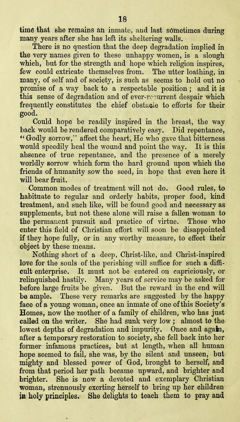 time that she remains an inmate, and last s6metimes during many years after she has left its sheltering walls. There is no question that the deep degradation implied in the very names given to these unhappy women, is a slough which, but for the strength and hope which religion inspires, few could extricate themselves from. The utter loathing, in many, of self and of society, is such as seems to hold out no promise of a way back to a respectable position ; and it is this sense of degradation and of ever-rc current despair which frequently constitutes the chief obstacle to efforts for their good. Could hope be readily inspired in the breast, the way back would be rendered comparatively easy. Did repentance, “ Godly sorrow,” affect the heart, He who gave that bitterness would speedily heal the wound and point the way. It is this absence of true repentance, and the presence of a merely worldly sorrow which form the hard ground upon which the friends of humanity sow the seed, in hope that even here it will bear fruit. Common modes of treatment will not do. Good rules, to habituate to regular and orderly habits, proper food, kind treatment, and such like, will be found good and necessary as supplements, but not these alone will raise a fallen woman to the permanent pursuit and practice of virtue. Those who enter this field of Christian effort will soon be disappointed if they hope fully, or in any worthy measure, to effect their object by these means. Nothing short of a deep, Christ-like, and Christ-inspired love for the souls of the perishing will suffice for such a diffi- cult enterprise. It must not be entered on capriciously, or relinquished hastily. Many years of service may be asked for before large fruits be given. But the reward in the end will be ample. These very remarks are suggested by the happy face of a young woman, once an inmate of one of this Society’s Homes, now the mother of a family of children, who has just called on the writer. She had sunk very low ; almost to the lowest depths of degradation and impurity. Once and again, after a temporary restoration to society, she fell back into her former infamous practices, but at length, when all human hope seemed to fail, she was, by the silent and unseen, but mighty and blessed power of God, brought to herself, and from that period her path became upward, and brighter and brighter. She is now a devoted and exemplary Christian woman, strenuously exerting herself to bring up her children in holy principles. She delights to teach them to pray and